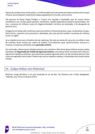 29
110
Apesar das tensões entre os dois países, o conflito também tem como plano de fundo os atritos entre Turquia
e Rússia, que já disputam importantes espaços geopolíticos no mundo, como na Síria.
Sob governo de Recep Tayyip Erdogan, a Turquia tem apoiado o Azerbaijão, país de maioria étnica
semelhante à sua. Os dois países possuem, atualmente, relações diplomáticas bastante aprofundadas. Por
isso, a presença de militares russos em Nagorno-Karabakh, território do Azerbaijão, é de desagrado do
governo turco.
Erdogan foi um aliado vital na ofensiva contra os armênios, fornecendo drones, caças, armamentos e tropas.
Desta forma, o governo turco pressiona o Azerbaijão, para que permita também a presença de militares
turcos na região.
Já as relações turcas com a Armênia não são nada boas. No início do século 20, cerca de um milhão e meio
de armênios foram mortos por ordens do Império Turco-Otomano (que, posteriormente, tornou-se a
Turquia), no processo conhecido como genocídio armênio.
Por outro lado, a Rússia possui relações próximas com a Armênia. Além de ter bases militares no país, ambos
participam da Organização do Tratado de Segurança Coletiva, uma aliança militar assinada entre a Rússia e
algumas ex-repúblicas soviéticas, que estipula que qualquer agressão contra um dos membros deve ser vista
como uma agressão contra todos. Embora seja uma ex-república soviética, o Azerbaijão não faz parte desse
tratado.
14 - Golpe Militar em Mianmar
Mianmar, antiga Birmânia, é um país localizado no sul da Ásia. Faz fronteira com a Índia, Bangladesh,
Tailândia, Laos, China e o Oceano Índico.
Leandro Signori
Aula 01
MP-SP (Oficial de Promotoria) Atualidades - 2022 - (Pré-Edital)
www.estrategiaconcursos.com.br
22255
13820852735 - Thiago Braga Gomes dos Santos
 