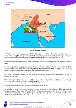 30
110
Retirado do Guia do Estudante
No dia 1° de fevereiro, um golpe de estado derrubou o governo e deteve alguns de seus integrantes, como
a líder política Aung San Suu Kyi e o presidente do país, Win Myint, estabelecendo, em seu lugar, um regime
militar. Quem tomou o poder foi o general Min Aung Hlaing, chefe das forças armadas do país.
Trata-se de um golpe bastante duro, afinal, o país viveu uma longa ditadura militar, que durou de 1962 até
2011.
Os militares justificaram o golpe argumentando que as últimas eleições, realizadas em novembro de 2020,
haviam sido fraudadas. No pleito, o partido Liga Nacional pela Democracia (NLD, em inglês), partido de Aung
San Suu Kyi, ganhou com ampla vantagem, com mais de 80% dos votos.
Para melhor entender a situação no país asiático, vamos fazer uma breve contextualização da história
recente de Mianmar.
Mianmar foi colônia britânica por mais de 100 anos, tornando-se independente em 1948, com a participação
fundamental do pai de Aung San Suu Kyi, Bogyoke Aung San.
Passados alguns anos, em 1962, os militares tomaram o poder no país.
Na década de 1980, movimentos populares contra o regime se intensificaram. Filha do herói da
independência de Mianmar, a visibilidade de Suu Kyi cresceu ao se apresentar como uma das principais
vozes de resistência contra a repressão do regime militar. Sua presença incomodou os militares, e Suu Kyi foi
colocada em prisão domiciliar em 1989.
Leandro Signori
Aula 01
MP-SP (Oficial de Promotoria) Atualidades - 2022 - (Pré-Edital)
www.estrategiaconcursos.com.br
22255
13820852735 - Thiago Braga Gomes dos Santos
 