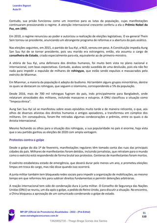 31
110
Contudo, sua prisão funcionou como um incentivo para as lutas da população, cujas manifestações
continuaram pressionando o regime. A atenção internacional crescente conferiu a ela o Prêmio Nobel da
Paz, em 1991.
Em 2010, o regime renunciou ao poder e autorizou a realização de eleições legislativas. O ex-general Thein
Sein tornou-se presidente, anunciando um abrangente programa de reformas e a abertura do país asiático.
Nas eleições seguintes, em 2015, o partido de Suu Kyi, a NLD, venceu em peso. A Constituição impedia Aung
San Suu Kyi de se tornar presidente, pois seu marido era estrangeiro, então, ela assumiu o cargo de
conselheira de Estado, criado especialmente para ela, equivalente ao de primeiro-ministro.
A vitória de Suu Kyi, uma defensora dos direitos humanos, foi muito bem vista no plano nacional e
internacional, com boas expectativas. Contudo, acabou sendo sucedida de uma desilusão, pois ela não fez
nada para impedir a expulsão de milhares de rohingyas, que estão sendo expulsos e massacrados pelo
exército de Mianmar.
Em Mianmar, a maioria da população é adepta do budismo. Há também alguns grupos minoritários, dentre
os quais se destacam os rohingyas, que seguem o islamismo, correspondendo a 5% da população.
Desde 2016, mais de 700 mil rohingyas fugiram do país, indo principalmente para Bangladesh, onde
relataram atrocidades dos militares, incluindo massacres e estupros. A ONU classificou a situação como
"limpeza étnica".
Aung San Suu Kyi só se manifestou sobre esses episódios muito tarde e de maneira reticente, o que, aos
olhos de diversos ativistas dos direitos humanos e antigos apoiadores, a transformou em cúmplice dos
militares. Em consequência, foram-lhe retiradas algumas condecorações e prêmios, entre os quais o da
Anistia Internacional.
Mesmo fechando os olhos para a situação dos rohingyas, a sua popularidade no país é enorme, haja vista
que o seu partido ganhou as eleições de 2020 com ampla vantagem.
Protestos contra o golpe
Desde o golpe do dia 1º de fevereiro, manifestações regulares têm tomado conta das ruas das principais
cidades do país. Milhares de manifestantes foram detidos, incluindo jornalistas, que retratam para o mundo
como o exército está respondendo de forma brutal aos protestos. Centenas de manifestantes foram mortos.
O exército estabeleceu estado de emergência, que deverá durar pelo menos um ano, e prometeu eleições
limpas em troca do cargo, mas não disse quando isso ocorrerá.
A junta militar também tem bloqueado redes sociais para impedir a organização de mobilizações, ao mesmo
tempo em que reformou leis para subtrair direitos fundamentais e permitir detenções arbitrárias.
A reação internacional tem sido de condenação dura à junta militar. O Conselho de Segurança das Nações
Unidas (ONU) se reuniu, um dia após o golpe, a pedido do Reino Unido, para discutir a situação. No encontro,
a China bloqueou a aprovação de um comunicado condenando o golpe de estado.
Leandro Signori
Aula 01
MP-SP (Oficial de Promotoria) Atualidades - 2022 - (Pré-Edital)
www.estrategiaconcursos.com.br
22255
13820852735 - Thiago Braga Gomes dos Santos
 