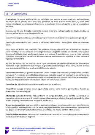 32
110
15 – O terrorismo
O terrorismo é o uso de violência física ou psicológica, por meio de ataques localizados a elementos ou
instalações de um governo ou da população governada, de modo a incutir medo, terror, e, assim, obter
efeitos psicológicos que ultrapassem largamente o círculo das vítimas, alargando-se para a população do
território.
Contudo, não há uma definição ou conceito único de terrorismo. A Organização das Nações Unidas, por
exemplo, deﬁne o terrorismo da seguinte forma:
“Atos criminosos pretendidos ou calculados para provocar um estado de terror no público em geral […]".
(Declaração sobre Medidas para Eliminar o Terrorismo Internacional - Resolução nº 49/60 da Assembleia
Geral).
Dessa forma, de acordo com a deﬁnição ONU, para que se possa diferenciar uma ação terrorista de outras
ações violentas, é preciso analisar o contexto geral em que tal ação foi tomada. Geralmente, terroristas não
têm como finalidade atingir as vítimas diretas de seus ataques. O que realmente importa é que o ato seja
chocante o suﬁciente para aterrorizar o resto da sociedade, movimentando a imprensa, as redes sociais e os
órgãos governamentais.
No final das contas, um ato terrorista serve como uma vitrine para grupos terroristas se promoverem,
mostrarem força e desaﬁarem seus inimigos. O grupo terrorista consegue, dessa forma, chamar atenção
para suas causas políticas, que geralmente são bastante radicais.
De maneira semelhante, o governo dos Estados Unidos também traz uma deﬁnição explícita do considera
terrorismo: “[…] violência premeditada e politicamente motivada, perpetrada contra alvos não-combatentes
e praticada por grupos ou agentes clandestinos, normalmente com a intenção de inﬂuenciar um público”.
Ou seja, os ataques terroristas teriam alguns fatores em comum, que seriam:
Premeditação: são planejados previamente pelos seus perpetradores;
Fim político: o grupo pretende causar algum efeito político, como motivar governantes a fazerem ou
deixarem de fazer alguma coisa;
Vítimas são civis: atos terroristas não acontecem em campo de batalha, onde conﬂito e violência já são
esperados; o terrorismo ocorre de maneira inadvertida em espaços públicos de grande circulação (prédios,
praças, shoppings, voos comerciais, aeroportos, boates etc.);
Grupos são clandestinos: os grupos políticos que realizam ataques terroristas existem sem reconhecimento
e respaldo legal: não são partidos políticos, entidades governamentais, intergovernamentais. Normalmente
são grupos que procuram justamente derrubar governos ou até mesmo a ordem internacional;
Objetivo é obter audiência: o ato terrorista serve tanto para aterrorizar a população quanto para convencer
outras a aderirem às causas do grupo.
Leandro Signori
Aula 01
MP-SP (Oficial de Promotoria) Atualidades - 2022 - (Pré-Edital)
www.estrategiaconcursos.com.br
22255
13820852735 - Thiago Braga Gomes dos Santos
 
