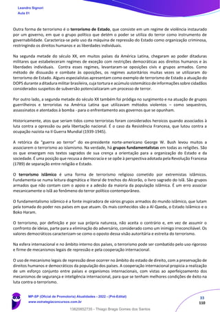 33
110
Outra forma de terrorismo é o terrorismo de Estado, que consiste em um regime de violência instaurado
por um governo, em que o grupo político que detém o poder se utiliza do terror como instrumento de
governabilidade. Caracteriza-se pelo uso da máquina de repressão do Estado como organização criminosa,
restringindo os direitos humanos e as liberdades individuais.
Na segunda metade do século XX, em muitos países da América Latina, chegaram ao poder ditaduras
militares que estabeleceram regimes de exceção com restrições democráticas aos direitos humanos e às
liberdades individuais. Contra esses regimes, levantaram-se oposições civis e grupos armados. Como
método de dissuasão e combate às oposições, os regimes autoritários muitas vezes se utilizaram do
terrorismo de Estado. Alguns especialistas apresentam como exemplo de terrorismo de Estado a atuação do
DOPS durante a ditadura militar brasileira, cuja tortura e acúmulo sistemático de informações sobre cidadãos
considerados suspeitos de subversão potencializaram um processo de terror.
Por outro lado, a segunda metade do século XX também foi pródiga no surgimento e na atuação de grupos
guerrilheiros e terroristas na América Latina que utilizavam métodos violentos – como sequestros,
assassinatos e atentados à bomba - para o enfrentamento aos governos que se opunham.
Historicamente, atos que seriam tidos como terroristas foram considerados heroicos quando associados à
luta contra a opressão ou pela libertação nacional. É o caso da Resistência Francesa, que lutou contra a
ocupação nazista na II Guerra Mundial (1939-1945).
A retórica da “guerra ao terror” do ex-presidente norte-americano George W. Bush levou muitos a
associarem o terrorismo ao islamismo. Na verdade, há grupos fundamentalistas em todas as religiões. São
os que enxergam nos textos sagrados de sua crença a orientação para a organização do Estado e da
sociedade. É uma posição que recusa a democracia e se opõe à perspectiva adotada pela Revolução Francesa
(1789) de separação entre religião e Estado.
O terrorismo islâmico é uma forma de terrorismo religioso cometido por extremistas islâmicos.
Fundamenta-se numa leitura dogmática e literal de trechos do Alcorão, o livro sagrado do Islã. São grupos
armados que não contam com o apoio e a adesão da maioria da população islâmica. É um erro associar
mecanicamente o Islã ao fenômeno do terror político contemporâneo.
O fundamentalismo islâmico é a fonte inspiradora de vários grupos armados do mundo islâmico, que lutam
pela tomada do poder nos países em que atuam. Os mais conhecidos são a Al-Qaeda, o Estado Islâmico e o
Boko Haram.
O terrorismo, por definição e por sua própria natureza, não aceita o contrário e, em vez de assumir o
confronto de ideias, parte para a eliminação do adversário, considerado como um inimigo irreconciliável. Os
valores democráticos caracterizam-se como o oposto dessa visão autoritária e estreita do terrorismo.
Na esfera internacional e no âmbito interno dos países, o terrorismo pode ser combatido pelo uso rigoroso
e firme de mecanismos legais de repressão e pela cooperação internacional.
O uso de mecanismo legais de repressão deve ocorrer no âmbito do estado de direito, com a preservação de
direitos humanos e democráticos da população dos países. A cooperação internacional propicia a realização
de um esforço conjunto entre países e organismos internacionais, com vistas ao aperfeiçoamento dos
mecanismos de segurança e inteligência internacional, para que se tenham melhores condições de êxito na
luta contra o terrorismo.
Leandro Signori
Aula 01
MP-SP (Oficial de Promotoria) Atualidades - 2022 - (Pré-Edital)
www.estrategiaconcursos.com.br
22255
13820852735 - Thiago Braga Gomes dos Santos
 