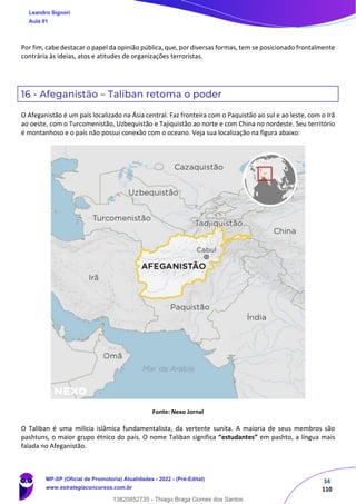 34
110
Por fim, cabe destacar o papel da opinião pública, que, por diversas formas, tem se posicionado frontalmente
contrária às ideias, atos e atitudes de organizações terroristas.
16 - Afeganistão – Taliban retoma o poder
O Afeganistão é um país localizado na Ásia central. Faz fronteira com o Paquistão ao sul e ao leste, com o Irã
ao oeste, com o Turcomenistão, Uzbequistão e Tajiquistão ao norte e com China no nordeste. Seu território
é montanhoso e o país não possui conexão com o oceano. Veja sua localização na figura abaixo:
Fonte: Nexo Jornal
O Taliban é uma milícia islâmica fundamentalista, da vertente sunita. A maioria de seus membros são
pashtuns, o maior grupo étnico do país. O nome Taliban significa “estudantes” em pashto, a língua mais
falada no Afeganistão.
Leandro Signori
Aula 01
MP-SP (Oficial de Promotoria) Atualidades - 2022 - (Pré-Edital)
www.estrategiaconcursos.com.br
22255
13820852735 - Thiago Braga Gomes dos Santos
 
