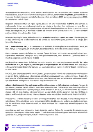35
110
Suas origens estão na invasão da União Soviética ao Afeganistão, em 1979, quando, para conter o avanço do
bloco socialista, os EUA financiaram milicias religiosas islâmicas, denominados mujahedin, para combater os
invasores. Combatentes deste período fundaram a milícia armada em 1994, que chegou ao poder em 1996,
ao conquistar a capital, Cabul.
No poder, o Taliban instituiu um rígido regime, baseado em uma versão radical da Sharia, a lei islâmica. As
mulheres não tinham permissão para trabalhar ou estudar e deveriam ficar confinadas em casa. Elas só
poderiam sair se estivessem acompanhadas de um homem. Era obrigatório o uso da burca, cobrindo todo o
corpo, da cabeça aos pés, e mulheres acusadas de adultério eram apedrejadas na rua. O Talibã também
proibiu música, filmes, televisão e livros.
O Taliban deu abrigo e proteção à rede terrorista Al Qaeda, liderada por Osama bin Laden. Ofereceu porções
de seu território para o estabelecimento de campos de treinamento para guerrilheiros e refúgio para
terroristas do grupo.
Em 11 de setembro de 2001, a Al Qaeda realiza os atentados às torres gêmeas do World Trade Center, em
Nova York, e ao Pentágono, em Washington, deixando centenas de mortos e milhares de feridos.
Com a recusa do governo do Taliban em entregar Osama Bin Laden, em resposta aos atentados terroristas,
o presidente americano, George W. Bush, com apoio internacional, inicia a chamada “guerra ao terror” e
invade o Afeganistão, ainda no ano de 2001.
A ação resultou na derrubada do Taliban, e o grupo passou a agir como insurgente desde então. Bin Laden
foi morto em 2011, no Paquistão, em uma ação de forças especiais dos Estados Unidos. Mas a ocupação
estrangeira foi incapaz de derrotar o grupo, que seguiu controlando regiões do interior do país e enfrentando
os americanos.
Em 2020, após 19 anos de conflito armado, os EUA (governo Donald Trump) e o Taliban assinaram um acordo
de paz em Doha, no Catar, que estabeleceu a retirada progressiva das tropas norte-americanas do país. Em
contrapartida, o Taliban deveria interromper suas conexões com grupos terroristas internacionais e impedir
que eles utilizem o Afeganistão para realizar ataques contra os EUA.
A Guerra do Afeganistão foi o mais longo conflito militar em que os EUA estiveram envolvidos. No auge da
sua presença, mais de 100 mil militares americanos lutavam no país. Estima-se que morreram no conflito 65
mil membros das forças de segurança afegãs, 3.500 da coalizão dos EUA, 72 mil combatentes do Taliban e
aliados e 38 mil civis afegãos. Estima-se também que os Estados Unidos gastaram mais de 2 trilhões de
dólares no Afeganistão nos últimos 20 anos. O valor é maior que o PIB do Brasil (câmbio de abril de 2021).
Pelo acordo, a saída total das tropas estava prevista para até 1º de maio de 2021, mas foi adiada para 11 de
setembro de 2001, coincidindo com a lembrança simbólica dos 20 anos dos bárbaros atentados terroristas.
Por fim, as últimas tropas deixaram o país em 30 de agosto de 2021, encerrando a mais longa guerra dos
Estados Unidos.
À medida que as tropas estrangeiras foram deixando o país, o Taliban foi avançando. Em poucos meses,
conquistou grande parte do território afegão. O exército nacional ofereceu pouca resistência. No dia 15 de
agosto de 2021, chegou na capital, Cabul, e retomou o poder no país.
Leandro Signori
Aula 01
MP-SP (Oficial de Promotoria) Atualidades - 2022 - (Pré-Edital)
www.estrategiaconcursos.com.br
22255
13820852735 - Thiago Braga Gomes dos Santos
 