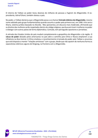 36
110
O retorno do Taliban ao poder levou dezenas de milhares de pessoas a fugirem do Afeganistão. O ex-
presidente, Ashraf Ghani, também deixou o país.
No poder, o Taliban declarou que o Afeganistão passa a se chamar Emirado Islâmico do Afeganistão, mesmo
nome adotado pelo grupo fundamentalista quando assumiu o poder pela primeira vez, em 1996. A lei será a
Sharia, sistema jurídico baseado no Alcorão. Mas apresentou um discurso mais moderado, afirmando que
os direitos das mulheres serão respeitados dentro do código religioso, que buscará inserir mulheres no poder
e dialogar com outros países de forma diplomática. Contudo, tem perseguido opositores e jornalistas.
A retirada dos Estados Unidos do país mudará completamente a geopolítica do Afeganistão e da região. O
vácuo de poder deixado pelos americanos no país abre o caminho para China e Rússia ampliarem a sua
influência na Ásia Central. A China sinalizou o reconhecimento à tomada de poder pelo Taliban e anunciou
que está disposta a manter “relações amistosas” com o grupo, desde que não apoiem de nenhuma forma os
separatistas islâmicos uigures de Xingiang, na fronteira com o Afeganistão.
Leandro Signori
Aula 01
MP-SP (Oficial de Promotoria) Atualidades - 2022 - (Pré-Edital)
www.estrategiaconcursos.com.br
22255
13820852735 - Thiago Braga Gomes dos Santos
 