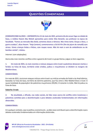 37
110
QUESTÕES COMENTADAS
(CEBRASPE/CBM-AL/2021 – ASPIRANTE) Em 21 de maio de 2021, primeiro dia de cessar-fogo na cidade de
Gaza, o médico Hazem Abu Motoh aproveitou para visitar Atta Darwish, seu professor na época da
faculdade. “Fomos ao mercado Abu Dalal, comemos doces e tâmaras. Nós rimos tanto. Graças a Deus, a
guerra acabou”, disse Hazem. “Hoje (ontem), comemoramos o Eid Al-Fitr (fim do jejum do ramadã) com
atraso. Vimos crianças lindas e felizes, com roupas novas. Não há mais o som de ambulâncias ou de
bombas caindo”, relatou.
Internet: (com adaptações).
Acerca dos mais recentes conflitos entre o governo de Israel e o grupo Hamas, julgue os itens seguintes.
1. Em maio de 2021, os mais recentes e mútuos ataques entre Israel e palestinos deixaram mortos e
feridos na Faixa de Gaza, território onde cristãos, judeus e muçulmanos se dividem às margens do
Mediterrâneo.
COMENTÁRIOS:
Em maio de 2021, ocorreram ataques mútuos entre Israel e as milícias armadas do Fatah e da Jihad Islâmica,
baseadas na Faixa de Gaza, território de domínio palestino, que fica entre o Mar Mediterrâneo e Israel. A
quase totalidade da população é de palestinos muçulmanos (99,8%). O restante é cristão. Não há judeus na
Faixa de Gaza.
Gabarito: Errado
2. Na atualidade, a difusão, nas redes sociais, de fake news acerca do conflito entre israelenses e
palestinos contribui para a desinformação e para debates acalorados fundamentados em informações
distorcidas.
COMENTÁRIOS:
Em qualquer contexto, seja na política, economia etc., as fake news contribuem para a desinformação e para
debates acalorados fundamentados em informações distorcidas.
Leandro Signori
Aula 01
MP-SP (Oficial de Promotoria) Atualidades - 2022 - (Pré-Edital)
www.estrategiaconcursos.com.br
22255
13820852735 - Thiago Braga Gomes dos Santos
 
