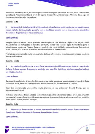 38
110
No caso do tema em questão, foram divulgados vídeos falsos pelos partidários dos dois lados, tanto aqueles
que são pró-Palestina quanto pró-Israel. Em alguns desses vídeos, mostrava-se a Mesquita de Al-Aqsa em
chamas e mísseis lançados contra Gaza.
Gabarito: Certo
3. Juntamente à ajuda humanitária internacional, o Brasil presta apoio econômico aos palestinos que
moram na Faixa de Gaza, região que sofre com os conflitos e também com as consequências econômicas
decorrentes da pandemia do novo coronavírus.
COMENTÁRIOS:
A Organização das Nações Unidas, por meio de suas agências, com destaque à Agência das Nações Unidas
de Assistência aos Refugiados da Palestina (UNRWA), realiza uma série de ações humanitárias para os
palestinos que moram na Faixa de Gaza em condições de vulnerabilidade socioeconômica. Por parte do
Brasil, contudo, não há apoio econômico. Essa é uma invenção do examinador.
Pelo fato de ser uma região muito pobre, a Faixa de Gaza sofreu muitos impactos decorrentes da pandemia
do novo Coronavírus.
Gabarito: Errado
4. A respeito do conflito entre Israel e Gaza, o presidente Joe Biden prometeu ajuda na reconstrução
da Faixa de Gaza, além de defender que a solução para o conflito do Oriente Médio passa pela criação de
um Estado palestino.
COMENTÁRIOS:
O presidente dos Estados Unidos, Joe Biden, prometeu ajudar a organizar os esforços para reconstruir Gaza,
e disse que a criação de um Estado palestino ao lado de Israel é a única resposta ao conflito.
Biden tem demonstrado uma política muito diferente de seu antecessor, Donald Trump, que era
abertamente pró-Israel.
A ideia de uma solução de dois Estados, com um Estado palestino soberano ao lado de Israel, e de Jerusalém
como capital compartilhada, tem sido a pedra angular de décadas de diplomacia internacional com o objetivo
de encerrar o violento conflito na região.
Gabarito: Certo
5. No contexto do cessar-fogo, o premiê israelense Binyamin Netanyahu acusou de anti-israelense o
Conselho de Direitos Humanos da Organização das Nações Unidas.
COMENTÁRIOS:
Leandro Signori
Aula 01
MP-SP (Oficial de Promotoria) Atualidades - 2022 - (Pré-Edital)
www.estrategiaconcursos.com.br
22255
13820852735 - Thiago Braga Gomes dos Santos
 