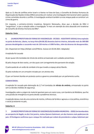 39
110
Após os 11 dias de conflitos entre Israel e o Hamas na Faixa de Gaza, o Conselho de Direitos Humanos da
Organização das Nações Unidas (ONU) concordou em realizar uma investigação internacional sobre supostos
crimes cometidos durante o conflito. A investigação analisará também se esse ataque pode se constituir um
crime de guerra.
Em resposta, o primeiro-ministro israelense, Benjamin Netanyahu, disse que a decisão da ONU é
"vergonhosa", e que a votação sobre a investigação "é mais um exemplo da clara obsessão anti-israelense
do Conselho de Direitos Humanos da ONU".
Gabarito: Certo
6. (VUNESP/PREFEITURA DE FERRAZ DE VASCONCELOS - SP/2021 - ASSISTENTE SOCIAL) Uma explosão
no porto de Beirute, Líbano, na terça-feira (04.08.20) devastou bairros inteiros, deixando mais de 300 000
pessoas desabrigadas e causando mais de 150 mortes e 6 000 feridos, além de dezenas de desaparecidos.
(G1. Disponível em https://bitlybr.com/kTR2me. Acesso em 02.04.2021. Adaptado)
A explosão foi causada
A) por quase três toneladas de nitrato de amônio armazenado sem cuidados preventivos.
B) pelo choque de dois navios, um dos quais com carregamento de querosene de aviação.
C) pela queda de um avião de combate sírio que invadiu o espaço aéreo libanês.
D) pelo incêndio em um armazém iniciado por um ativista xiita.
E) por um homem bomba em protesto contra o governo comandado por um parlamento sunita.
COMENTÁRIOS:
A explosão foi causada pela detonação de 2,7 mil toneladas de nitrato de amônio, armazenado no porto
sem as devidas medidas de segurança.
Investigações sobre a origem do material apontam para um navio russo, com bandeira da Moldávia, que fez
uma parada de emergência no porto devido a problemas técnicos.
A explosão deixou mais de uma centena de mortos, milhares de feridos e agravou a crise política, econômica
e social já existente no país.
Gabarito: A
7. (VUNESP/PREFEITURA DE FERRAZ DE VASCONCELOS/GUARDA MUNICIPAL – 2020) Um bombardeio
ao aeroporto de Bagdá, no dia 2 de janeiro, matou Qassem Soleimani, um dos homens mais poderosos do
país. O Pentágono confirmou que o ataque foi realizado por ordem do presidente e culpou Soleimani por
Leandro Signori
Aula 01
MP-SP (Oficial de Promotoria) Atualidades - 2022 - (Pré-Edital)
www.estrategiaconcursos.com.br
22255
13820852735 - Thiago Braga Gomes dos Santos
 