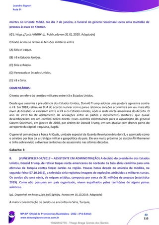40
110
mortes no Oriente Médio. No dia 7 de janeiro, o funeral do general Soleimani levou uma multidão de
pessoas às ruas de Kerman.
(G1. https://cutt.ly/NfRYtdJ. Publicado em 31.01.2020. Adaptado)
O texto acima se refere às tensões militares entre
(A) Síria e Iraque.
(B) Irã e Estados Unidos.
(C) Síria e Rússia.
(D) Venezuela e Estados Unidos.
(E) Irã e Síria.
COMENTÁRIOS:
O texto se refere às tensões militares entre Irã e Estados Unidos.
Desde que assumiu a presidência dos Estados Unidos, Donald Trump adotou uma postura agressiva contra
o Irã. Em 2018, retirou os EUA do acordo nuclear com o país e retomou sanções econômica em seu mais alto
nível. As tensões se elevaram entre o Irã a os Estados Unidos, após a saída norte-americana do Acordo. O
ano de 2019 foi de acirramento de acusações entre as partes e movimentos militares, que quase
desembocaram em um conflito bélico direto. Esses eventos contribuíram para o assassinato do general
Qasem Soleimani, em janeiro de 2020, por ordem de Donald Trump, em um ataque com drones perto do
aeroporto da capital iraquiana, Bagdá.
O general comandava a Força Al Quds, unidade especial da Guarda Revolucionária do Irã, e apontado como
o cérebro por trás da estratégia militar e geopolítica do país. Ele era muito próximo do aiatolá Ali Khamenei
e tinha sobrevivido a diversas tentativas de assassinato nas últimas décadas.
Gabarito: B
8. (VUNESP/ESEF-SP/2019 – ASSISTENTE EM ADMINISTRAÇÃO) A decisão do presidente dos Estados
Unidos, Donald Trump, de retirar tropas norte-americanas do nordeste da Síria abriu caminho para uma
ofensiva da Turquia contra forças curdas na região. Poucas horas depois do anúncio da medida, na
segunda-feira (07.10.2019), a televisão síria registrou imagens de explosões atribuídas a militares turcos.
Os curdos são uma etnia, de origem asiática, composta por cerca de 31 milhões de pessoas (estatística
2019). Como não possuem um país organizado, vivem espalhados pelos territórios de alguns países
asiáticos.
(g1. Disponível em https://glo.bo/31gWjty. Acesso em 16.10.2019. Adaptado)
A maior concentração de curdos se encontra na Síria, Turquia,
Leandro Signori
Aula 01
MP-SP (Oficial de Promotoria) Atualidades - 2022 - (Pré-Edital)
www.estrategiaconcursos.com.br
22255
13820852735 - Thiago Braga Gomes dos Santos
 