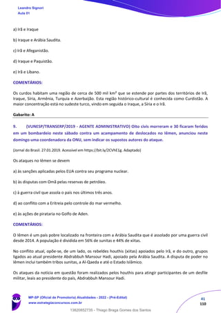 41
110
a) Irã e Iraque
b) Iraque e Arábia Saudita.
c) Irã e Afeganistão.
d) Iraque e Paquistão.
e) Irã e Líbano.
COMENTÁRIOS:
Os curdos habitam uma região de cerca de 500 mil km² que se estende por partes dos territórios de Irã,
Iraque, Síria, Armênia, Turquia e Azerbaijão. Esta região histórico-cultural é conhecida como Curdistão. A
maior concentração está no sudeste turco, vindo em seguida o Iraque, a Síria e o Irã.
Gabarito: A
9. (VUNESP/TRANSERP/2019 - AGENTE ADMINISTRATIVO) Oito civis morreram e 30 ficaram feridos
em um bombardeio neste sábado contra um acampamento de deslocados no Iêmen, anunciou neste
domingo uma coordenadora da ONU, sem indicar os supostos autores do ataque.
(Jornal do Brasil. 27.01.2019. Acessível em https://bit.ly/2CVhE1g. Adaptado)
Os ataques no Iêmen se devem
a) às sanções aplicadas pelos EUA contra seu programa nuclear.
b) às disputas com Omã pelas reservas de petróleo.
c) à guerra civil que assola o país nos últimos três anos.
d) ao conflito com a Eritreia pelo controle do mar vermelho.
e) às ações de pirataria no Golfo de Aden.
COMENTÁRIOS:
O Iêmen é um país pobre localizado na fronteira com a Arábia Saudita que é assolado por uma guerra civil
desde 2014. A população é dividida em 56% de sunitas e 44% de xiitas.
No conflito atual, opõe-se, de um lado, os rebeldes houthis (xiitas) apoiados pelo Irã, e do outro, grupos
ligados ao atual presidente Abdrabbuh Mansour Hadi, apoiado pela Arábia Saudita. A disputa de poder no
Iêmen inclui também tribos sunitas, a Al-Qaeda e até o Estado Islâmico.
Os ataques da notícia em questão foram realizados pelos houthis para atingir participantes de um desfile
militar, leais ao presidente do país, Abdrabbuh Mansour Hadi.
Leandro Signori
Aula 01
MP-SP (Oficial de Promotoria) Atualidades - 2022 - (Pré-Edital)
www.estrategiaconcursos.com.br
22255
13820852735 - Thiago Braga Gomes dos Santos
 