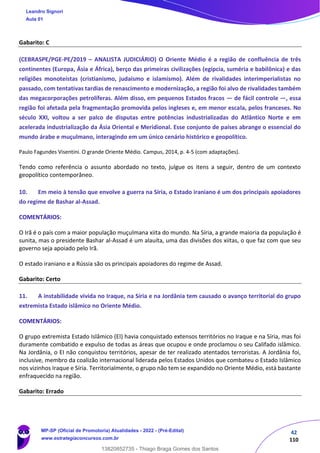 42
110
Gabarito: C
(CEBRASPE/PGE-PE/2019 – ANALISTA JUDICIÁRIO) O Oriente Médio é a região de confluência de três
continentes (Europa, Ásia e África), berço das primeiras civilizações (egípcia, suméria e babilônica) e das
religiões monoteístas (cristianismo, judaísmo e islamismo). Além de rivalidades interimperialistas no
passado, com tentativas tardias de renascimento e modernização, a região foi alvo de rivalidades também
das megacorporações petrolíferas. Além disso, em pequenos Estados fracos — de fácil controle —, essa
região foi afetada pela fragmentação promovida pelos ingleses e, em menor escala, pelos franceses. No
século XXI, voltou a ser palco de disputas entre potências industrializadas do Atlântico Norte e em
acelerada industrialização da Ásia Oriental e Meridional. Esse conjunto de países abrange o essencial do
mundo árabe e muçulmano, interagindo em um único cenário histórico e geopolítico.
Paulo Fagundes Visentini. O grande Oriente Médio. Campus, 2014, p. 4-5 (com adaptações).
Tendo como referência o assunto abordado no texto, julgue os itens a seguir, dentro de um contexto
geopolítico contemporâneo.
10. Em meio à tensão que envolve a guerra na Síria, o Estado iraniano é um dos principais apoiadores
do regime de Bashar al-Assad.
COMENTÁRIOS:
O Irã é o país com a maior população muçulmana xiita do mundo. Na Síria, a grande maioria da população é
sunita, mas o presidente Bashar al-Assad é um alauíta, uma das divisões dos xiitas, o que faz com que seu
governo seja apoiado pelo Irã.
O estado iraniano e a Rússia são os principais apoiadores do regime de Assad.
Gabarito: Certo
11. A instabilidade vivida no Iraque, na Síria e na Jordânia tem causado o avanço territorial do grupo
extremista Estado islâmico no Oriente Médio.
COMENTÁRIOS:
O grupo extremista Estado Islâmico (EI) havia conquistado extensos territórios no Iraque e na Síria, mas foi
duramente combatido e expulso de todas as áreas que ocupou e onde proclamou o seu Califado islâmico.
Na Jordânia, o EI não conquistou territórios, apesar de ter realizado atentados terroristas. A Jordânia foi,
inclusive, membro da coalizão internacional liderada pelos Estados Unidos que combateu o Estado Islâmico
nos vizinhos Iraque e Síria. Territorialmente, o grupo não tem se expandido no Oriente Médio, está bastante
enfraquecido na região.
Gabarito: Errado
Leandro Signori
Aula 01
MP-SP (Oficial de Promotoria) Atualidades - 2022 - (Pré-Edital)
www.estrategiaconcursos.com.br
22255
13820852735 - Thiago Braga Gomes dos Santos
 