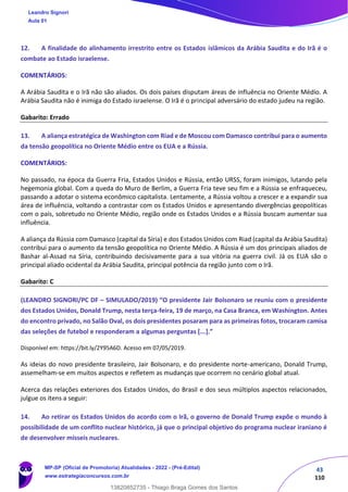 43
110
12. A finalidade do alinhamento irrestrito entre os Estados islâmicos da Arábia Saudita e do Irã é o
combate ao Estado israelense.
COMENTÁRIOS:
A Arábia Saudita e o Irã não são aliados. Os dois países disputam áreas de influência no Oriente Médio. A
Arábia Saudita não é inimiga do Estado israelense. O Irã é o principal adversário do estado judeu na região.
Gabarito: Errado
13. A aliança estratégica de Washington com Riad e de Moscou com Damasco contribui para o aumento
da tensão geopolítica no Oriente Médio entre os EUA e a Rússia.
COMENTÁRIOS:
No passado, na época da Guerra Fria, Estados Unidos e Rússia, então URSS, foram inimigos, lutando pela
hegemonia global. Com a queda do Muro de Berlim, a Guerra Fria teve seu fim e a Rússia se enfraqueceu,
passando a adotar o sistema econômico capitalista. Lentamente, a Rússia voltou a crescer e a expandir sua
área de influência, voltando a contrastar com os Estados Unidos e apresentando divergências geopolíticas
com o país, sobretudo no Oriente Médio, região onde os Estados Unidos e a Rússia buscam aumentar sua
influência.
A aliança da Rússia com Damasco (capital da Síria) e dos Estados Unidos com Riad (capital da Arábia Saudita)
contribui para o aumento da tensão geopolítica no Oriente Médio. A Rússia é um dos principais aliados de
Bashar al-Assad na Síria, contribuindo decisivamente para a sua vitória na guerra civil. Já os EUA são o
principal aliado ocidental da Arábia Saudita, principal potência da região junto com o Irã.
Gabarito: C
(LEANDRO SIGNORI/PC DF – SIMULADO/2019) “O presidente Jair Bolsonaro se reuniu com o presidente
dos Estados Unidos, Donald Trump, nesta terça-feira, 19 de março, na Casa Branca, em Washington. Antes
do encontro privado, no Salão Oval, os dois presidentes posaram para as primeiras fotos, trocaram camisa
das seleções de futebol e responderam a algumas perguntas [...].”
Disponível em: https://bit.ly/2Y95A6D. Acesso em 07/05/2019.
As ideias do novo presidente brasileiro, Jair Bolsonaro, e do presidente norte-americano, Donald Trump,
assemelham-se em muitos aspectos e refletem as mudanças que ocorrem no cenário global atual.
Acerca das relações exteriores dos Estados Unidos, do Brasil e dos seus múltiplos aspectos relacionados,
julgue os itens a seguir:
14. Ao retirar os Estados Unidos do acordo com o Irã, o governo de Donald Trump expõe o mundo à
possibilidade de um conflito nuclear histórico, já que o principal objetivo do programa nuclear iraniano é
de desenvolver mísseis nucleares.
Leandro Signori
Aula 01
MP-SP (Oficial de Promotoria) Atualidades - 2022 - (Pré-Edital)
www.estrategiaconcursos.com.br
22255
13820852735 - Thiago Braga Gomes dos Santos
 