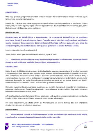44
110
COMENTÁRIOS:
O Irã nega que o seu programa nuclear tem como finalidade o desenvolvimento de mísseis nucleares. O país
também não possui armas nucleares.
A saída dos EUA do acordo sobre o programa nuclear iraniano contribui para elevar as tensões no Oriente
Médio, mas, de forma alguma, expõe o mundo à possibilidade de um conflito nuclear histórico, pois, como
já dissemos, o Irã não possui armas nucleares.
Gabarito: Errado
(QUADRIX/CRQ 4ª REGIÃO/2019 – PROFISSIONAL DE ATIVIDADES ESTRATÉGICAS) O presidente
americano, Donald Trump, alertou que haverá “punição severa” caso haja confirmação da participação
saudita no caso do desaparecimento do jornalista Jamal Khashoggi e afirmou que pedirá uma cópia dos
áudios divulgados, mas também deixou claro que não gostaria de se afastar da Arábia Saudita.
Internet: <www.bbc.com> (com adaptações).
Tendo o texto acima apenas como referência inicial, julgue os itens.
15. Um dos motivos do desejo de Trump de se manter próximo da Arábia Saudita é o poder petrolífero
do país, grande produtor e regulador do preço dessa fonte energética.
COMENTÁRIOS:
Dados de abril de 2019 demonstram que a Arábia Saudita é o segundo maior produtor de petróleo no mundo
e o maior exportador, além de ser o segundo maior detentor de reservas petrolíferas provadas no mundo,
atrás somente da Venezuela. Grande parte da economia saudita se baseia nesse recurso mineral. Aliás, a
economia global depende em boa parte desse recurso para o seu funcionamento. Os Estados Unidos, maior
economia do mundo, são muito dependentes do petróleo. Apesar de ser um grande produtor do líquido,
necessita importá-lo e a Arábia Saudita é um dos seus grandes fornecedores.
Há muitos investimentos americanos no país árabe, que também é um grande investidor em negócios e na
economia estadunidense. Os sauditas são grandes compradores de armas dos EUA. Há grandes interesses
econômicos mútuos entre os dois países.
A Arábia Saudita disputa influência no Oriente Médio com o Irã, que tem um regime considerado hostil pelos
Estados Unidos. Interessa aos EUA ter aliados de peso contra o Irã na região.
Por todos esses motivos, os Estados Unidos e a Arábia Saudita são aliados de longa data e os americanos
desejam se manterem próximos do país árabe.
Gabarito: Certo
16. Potência militar regional, a Arábia Saudita tem grande proximidade com a Rússia no plano militar,
o que interfere na estratégia geopolítica dos Estados Unidos na região.
Leandro Signori
Aula 01
MP-SP (Oficial de Promotoria) Atualidades - 2022 - (Pré-Edital)
www.estrategiaconcursos.com.br
22255
13820852735 - Thiago Braga Gomes dos Santos
 