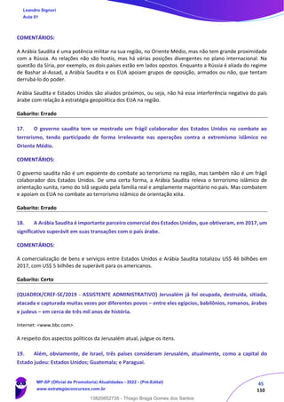 45
110
COMENTÁRIOS:
A Arábia Saudita é uma potência militar na sua região, no Oriente Médio, mas não tem grande proximidade
com a Rússia. As relações não são hostis, mas há várias posições divergentes no plano internacional. Na
questão da Síria, por exemplo, os dois países estão em lados opostos. Enquanto a Rússia é aliada do regime
de Bashar al-Assad, a Arábia Saudita e os EUA apoiam grupos de oposição, armados ou não, que tentam
derrubá-lo do poder.
Arábia Saudita e Estados Unidos são aliados próximos, ou seja, não há essa interferência negativa do país
árabe com relação à estratégia geopolítica dos EUA na região.
Gabarito: Errado
17. O governo saudita tem se mostrado um frágil colaborador dos Estados Unidos no combate ao
terrorismo, tendo participado de forma irrelevante nas operações contra o extremismo islâmico no
Oriente Médio.
COMENTÁRIOS:
O governo saudita não é um expoente do combate ao terrorismo na região, mas também não é um frágil
colaborador dos Estados Unidos. De uma certa forma, a Arábia Saudita releva o terrorismo islâmico de
orientação sunita, ramo do Islã seguido pela família real e amplamente majoritário no país. Mas combatem
e apoiam os EUA no combate ao terrorismo islâmico de orientação xiita.
Gabarito: Errado
18. A Arábia Saudita é importante parceiro comercial dos Estados Unidos, que obtiveram, em 2017, um
significativo superávit em suas transações com o país árabe.
COMENTÁRIOS:
A comercialização de bens e serviços entre Estados Unidos e Arábia Saudita totalizou US$ 46 bilhões em
2017, com US$ 5 bilhões de superávit para os americanos.
Gabarito: Certo
(QUADRIX/CREF-SE/2019 - ASSISTENTE ADMINISTRATIVO) Jerusalém já foi ocupada, destruída, sitiada,
atacada e capturada muitas vezes por diferentes povos – entre eles egípcios, babilônios, romanos, árabes
e judeus – em cerca de três mil anos de história.
Internet: <www.bbc.com>.
A respeito dos aspectos políticos da Jerusalém atual, julgue os itens.
19. Além, obviamente, de Israel, três países consideram Jerusalém, atualmente, como a capital do
Estado judeu: Estados Unidos; Guatemala; e Paraguai.
Leandro Signori
Aula 01
MP-SP (Oficial de Promotoria) Atualidades - 2022 - (Pré-Edital)
www.estrategiaconcursos.com.br
22255
13820852735 - Thiago Braga Gomes dos Santos
 