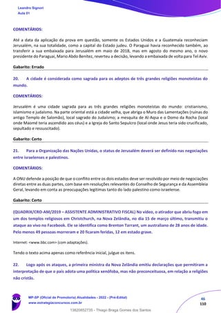 46
110
COMENTÁRIOS:
Até a data da aplicação da prova em questão, somente os Estados Unidos e a Guatemala reconheciam
Jerusalém, na sua totalidade, como a capital do Estado judeu. O Paraguai havia reconhecido também, ao
transferir a sua embaixada para Jerusalém em maio de 2018, mas em agosto do mesmo ano, o novo
presidente do Paraguai, Mario Abdo Benítez, reverteu a decisão, levando a embaixada de volta para Tel Aviv.
Gabarito: Errado
20. A cidade é considerada como sagrada para os adeptos de três grandes religiões monoteístas do
mundo.
COMENTÁRIOS:
Jerusalém é uma cidade sagrada para as três grandes religiões monoteístas do mundo: cristianismo,
islamismo e judaísmo. Na parte oriental está a cidade velha, que abriga o Muro das Lamentações (ruínas do
antigo Templo de Salomão), local sagrado do Judaísmo; a mesquita de Al-Aqsa e o Domo da Rocha (local
onde Maomé teria ascendido aos céus) e a Igreja do Santo Sepulcro (local onde Jesus teria sido crucificado,
sepultado e ressuscitado).
Gabarito: Certo
21. Para a Organização das Nações Unidas, o status de Jerusalém deverá ser definido nas negociações
entre israelenses e palestinos.
COMENTÁRIOS:
A ONU defende a posição de que o conflito entre os dois estados deve ser resolvido por meio de negociações
diretas entre as duas partes, com base em resoluções relevantes do Conselho de Segurança e da Assembleia
Geral, levando em conta as preocupações legítimas tanto do lado palestino como israelense.
Gabarito: Certo
(QUADRIX/CRO-AM/2019 – ASSISTENTE ADMINISTRATIVO FISCAL) No vídeo, o atirador que abriu fogo em
um dos templos religiosos em Christchurch, na Nova Zelândia, no dia 15 de março último, transmitiu o
ataque ao vivo no Facebook. Ele se identifica como Brenton Tarrant, um australiano de 28 anos de idade.
Pelo menos 49 pessoas morreram e 20 ficaram feridas, 12 em estado grave.
Internet: <www.bbc.com> (com adaptações).
Tendo o texto acima apenas como referência inicial, julgue os itens.
22. Logo após os ataques, a primeira ministra da Nova Zelândia emitiu declarações que permitiram a
interpretação de que o país adota uma política xenófoba, mas não preconceituosa, em relação a religiões
não cristãs.
Leandro Signori
Aula 01
MP-SP (Oficial de Promotoria) Atualidades - 2022 - (Pré-Edital)
www.estrategiaconcursos.com.br
22255
13820852735 - Thiago Braga Gomes dos Santos
 