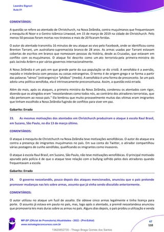 47
110
COMENTÁRIOS:
A questão se refere ao atentado de Christchurch, na Nova Zelândia, contra muçulmanos que frequentavam
a mesquita Al Noor e o Centro Islâmico Linwood, em 15 de março de 2019 na cidade de Christchurch. Pelo
menos 50 pessoas foram mortas nos tiroteios e mais de 20 ficaram feridas.
O autor do atentado transmitiu 16 minutos de seu ataque ao vivo pelo Facebook, onde se identificou como
Brenton Tarrant, um australiano supremacista branco de 28 anos. As armas usadas por Tarrant estavam
cobertas de escritos em branco que nomeavam pessoas da história, desde as Cruzadas, que estavam em
conflito com os muçulmanos. O ataque foi descrito como um ato terrorista pela primeira-ministra do
país Jacinda Ardern e por vários governos internacionalmente.
A Nova Zelândia é um país em que grande parte da sua população se diz cristã. A xenofobia é a aversão,
repúdio e intolerância com pessoas ou coisas estrangeiras. O termo é de origem grega e se forma a partir
das palavras “xénos” (estrangeiro) e “phóbos” (medo). A xenofobia é uma forma de preconceito. Se um país
adota uma política xenófoba, ela é intrinsecamente preconceituosa. Assim, a questão está errada.
Além do mais, após os ataques, a primeira ministra da Nova Zelândia, condenou os atentados com rigor,
dizendo que os atingidos eram "neozelandeses como todos nós, ao contrário dos atiradores terroristas, que
não pertencem ao nosso país." Ela lembrou que muito provavelmente muitas das vítimas eram imigrantes
que tinham escolhido a Nova Zelândia fugindo de conflitos para viver em paz.
Gabarito: Errado
23. As mesmas motivações dos atentados em Christchurch produziram o ataque à escola Raul Brasil,
em Suzano, São Paulo, no dia 13 de março último.
COMENTÁRIOS:
O ataque à mesquita de Christchurch na Nova Zelândia teve motivações xenofóbicas. O autor do ataque era
contra a presença de imigrantes muçulmanos no país. Em sua conta do Twitter, o atirador compartilhou
várias postagens de cunho xenófobo, qualificando os imigrantes como invasores.
O ataque à escola Raul Brasil, em Suzano, São Paulo, não teve motivações xenofóbicas. O principal motivado
apurado pela polícia é de que o ataque teve relação com o bullyng sofrido pelos dois atiradores quando
frequentavam a escola.
Gabarito: Errado
24. O governo neozelandês, pouco depois dos ataques mencionados, anunciou que o país pretende
promover mudanças nas leis sobre armas, assunto que já vinha sendo discutido anteriormente.
COMENTÁRIOS:
O autor utilizou no ataque um fuzil de assalto. Ele obteve cinco armas legalmente e tinha licença para
porte. O assunto já estava em pauta no país, mas, logo após o atentado, a premiê neozelandesa anunciou
que promoveria leis mais duras sobre as armas no país. Alguns dias depois, o país proibiu a utilização e venda
Leandro Signori
Aula 01
MP-SP (Oficial de Promotoria) Atualidades - 2022 - (Pré-Edital)
www.estrategiaconcursos.com.br
22255
13820852735 - Thiago Braga Gomes dos Santos
 