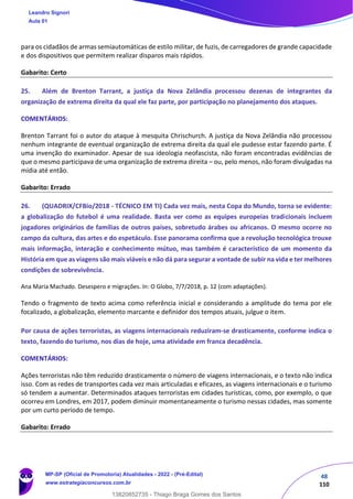 48
110
para os cidadãos de armas semiautomáticas de estilo militar, de fuzis, de carregadores de grande capacidade
e dos dispositivos que permitem realizar disparos mais rápidos.
Gabarito: Certo
25. Além de Brenton Tarrant, a justiça da Nova Zelândia processou dezenas de integrantes da
organização de extrema direita da qual ele faz parte, por participação no planejamento dos ataques.
COMENTÁRIOS:
Brenton Tarrant foi o autor do ataque à mesquita Chrischurch. A justiça da Nova Zelândia não processou
nenhum integrante de eventual organização de extrema direita da qual ele pudesse estar fazendo parte. É
uma invenção do examinador. Apesar de sua ideologia neofascista, não foram encontradas evidências de
que o mesmo participava de uma organização de extrema direita – ou, pelo menos, não foram divulgadas na
mídia até então.
Gabarito: Errado
26. (QUADRIX/CFBio/2018 - TÉCNICO EM TI) Cada vez mais, nesta Copa do Mundo, torna se evidente:
a globalização do futebol é uma realidade. Basta ver como as equipes europeias tradicionais incluem
jogadores originários de famílias de outros países, sobretudo árabes ou africanos. O mesmo ocorre no
campo da cultura, das artes e do espetáculo. Esse panorama confirma que a revolução tecnológica trouxe
mais informação, interação e conhecimento mútuo, mas também é característico de um momento da
História em que as viagens são mais viáveis e não dá para segurar a vontade de subir na vida e ter melhores
condições de sobrevivência.
Ana Maria Machado. Desespero e migrações. In: O Globo, 7/7/2018, p. 12 (com adaptações).
Tendo o fragmento de texto acima como referência inicial e considerando a amplitude do tema por ele
focalizado, a globalização, elemento marcante e definidor dos tempos atuais, julgue o item.
Por causa de ações terroristas, as viagens internacionais reduziram‐se drasticamente, conforme indica o
texto, fazendo do turismo, nos dias de hoje, uma atividade em franca decadência.
COMENTÁRIOS:
Ações terroristas não têm reduzido drasticamente o número de viagens internacionais, e o texto não indica
isso. Com as redes de transportes cada vez mais articuladas e eficazes, as viagens internacionais e o turismo
só tendem a aumentar. Determinados ataques terroristas em cidades turísticas, como, por exemplo, o que
ocorreu em Londres, em 2017, podem diminuir momentaneamente o turismo nessas cidades, mas somente
por um curto período de tempo.
Gabarito: Errado
Leandro Signori
Aula 01
MP-SP (Oficial de Promotoria) Atualidades - 2022 - (Pré-Edital)
www.estrategiaconcursos.com.br
22255
13820852735 - Thiago Braga Gomes dos Santos
 