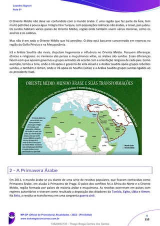 4
110
O Oriente Médio não deve ser confundido com o mundo árabe. É uma região que faz parte da Ásia, tem
muito petróleo e pouca água. Integra Irã e Turquia, com populações islâmicas não árabes, e Israel, país judeu.
Os curdos habitam vários países do Oriente Médio, região onde também vivem várias minorias, como os
assírios e os caldeus.
Mas não é em todo o Oriente Médio que há petróleo. O óleo está bastante concentrado em reservas na
região do Golfo Pérsico e na Mesopotâmia.
Irã e Arábia Saudita são rivais, disputam hegemonia e influência no Oriente Médio. Possuem diferenças
étnicas e religiosas: os iranianos são persas e muçulmanos xiitas, os árabes são sunitas. Essas diferenças
fazem com que apoiem governos e grupos armados de acordo com a orientação religiosa de cada país. Como
exemplo, temos a Síria, onde o Irã apoia o governo do xiita Assad e a Arábia Saudita apoia grupos rebeldes
sunitas, e também o Iêmen, onde o Irã apoia os houthis (xiitas) e a Arábia Saudita grupos sunitas ligados ao
ex-presidente Hadi.
2 – A Primavera Árabe
Em 2011, o mundo árabe se viu diante de uma série de revoltas populares, que ficaram conhecidas como
Primavera Árabe, em alusão à Primavera de Praga. O palco dos conflitos foi a África do Norte e o Oriente
Médio, região formada por países de maioria árabe e muçulmana. As revoltas ocorreram em países com
regimes autoritários e tiveram como resultado a deposição dos ditadores da Tunísia, Egito, Líbia e Iêmen.
Na Síria, a revolta se transformou em uma sangrenta guerra civil.
Leandro Signori
Aula 01
MP-SP (Oficial de Promotoria) Atualidades - 2022 - (Pré-Edital)
www.estrategiaconcursos.com.br
22255
13820852735 - Thiago Braga Gomes dos Santos
 