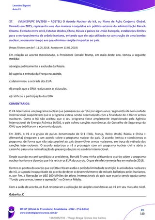 49
110
27. (VUNESP/PC SP/2018 – AGETEL) O Acordo Nuclear do Irã, ou Plano de Ação Conjunto Global,
firmado em 2015, representa uma das maiores conquistas em política externa da administração Barack
Obama. Firmado entre o Irã, Estados Unidos, China, Rússia e países da União Europeia, estabeleceu limites
para o enriquecimento de urânio iraniano, evitando que ele seja utilizado na construção de uma bomba
nuclear, ao mesmo tempo em que eliminou sanções impostas ao país.
(https://istoe.com.br/. 11.05.2018. Acesso em 13.05.2018)
Em relação ao acordo mencionado, o Presidente Donald Trump, em maio deste ano, tomou a seguinte
medida:
a) exigiu publicamente a exclusão da Rússia.
b) sugeriu a entrada da França no acordo.
c) determinou a retirada dos EUA.
d) propôs que a ONU reajustasse as cláusulas.
e) ratificou a participação dos EUA
COMENTÁRIOS:
O Irã desenvolve um programa nuclear que permaneceu secreto por alguns anos. Segmentos da comunidade
internacional suspeitavam que o programa estava sendo desenvolvido com a finalidade de o Irã ter armas
nucleares. Como o Irã não aceitou que o seu programa fosse amplamente inspecionado pela Agência
Internacional de Energia Atômica (AIEA), o país sofreu sanções econômicas do Conselho de Segurança da
ONU que debilitaram a economia do país.
Em 2015, o Irã e o grupo de países denominado de 5+1 (EUA, França, Reino Unido, Rússia e China +
Alemanha) chegaram a um acordo sobre o programa nuclear do país. O acordo limitou e condicionou o
programa, de forma que não seja possível ao país desenvolver armas nucleares, em troca da retirada das
sanções internacionais. O acordo autorizou o Irã a prosseguir com um programa nuclear civil e abriu o
caminho para uma normalização da presença do país no cenário internacional.
Desde quando era pré-candidato a presidente, Donald Trump vinha criticando o acordo sobre o programa
nuclear iraniano e dizendo que iria retirar os EUA do acordo. O que ele efetivamente fez em maio de 2018.
Dentre os pontos do acordo que os EUA criticam estão o período limitado de restrição às atividades nucleares
do Irã, a suposta incapacidade do acordo de deter o desenvolvimento de mísseis balísticos pelos iranianos,
e, por fim, a liberação de US$ 100 bilhões de ativos internacionais do país que estaria sendo usada como
“fundo para armas, terror e opressão” no Oriente Médio.
Com a saída do acordo, os EUA retomaram a aplicação de sanções econômicas ao Irã em seu mais alto nível.
Gabarito: C
Leandro Signori
Aula 01
MP-SP (Oficial de Promotoria) Atualidades - 2022 - (Pré-Edital)
www.estrategiaconcursos.com.br
22255
13820852735 - Thiago Braga Gomes dos Santos
 