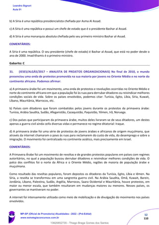 52
110
b) A Síria é uma república presidencialista chefiada por Asma Al Assad.
c) A Síria é uma república e possui um chefe de estado que é o presidente Bashar al Assad.
d) A Síria é uma monarquia absoluta chefiada pelo seu primeiro ministro Bashar al-Assad.
COMENTÁRIOS:
A Síria é uma república. O seu presidente (chefe de estado) é Bashar al-Assad, que está no poder desde o
ano de 2000. Imad Khamis é o primeiro-ministro.
Gabarito: C
31. (IESES/ALGÁS/2017 – ANALISTA DE PROJETOS ORGANIZACIONAIS) No final de 2010, o mundo
presenciou uma onda de protestos promovida na sua maioria por jovens no Oriente Médio e no norte do
continente africano. Podemos afirmar:
a) A primavera árabe foi um movimento, uma onda de protestos e revoluções ocorridas no Oriente Médio e
norte do continente africano em que a população foi às ruas para derrubar ditadores ou reivindicar melhores
condições sociais de vida. Sobre os países envolvidos, podemos citar: Tunísia, Egito, Líbia, Síria, Kuwait,
Líbano, Mauritânia, Marrocos, etc.
b) Países com ditadores que foram combatidos pelos jovens durante os protestos da primavera árabe:
Tunísia, Arábia Saudita, Sudão, Afeganistão, Cazaquistão, Paquistão, Yêmen, Irã, Noruega.
c) Dos países que participaram da primavera árabe, muitos deles livraram-se de seus ditadores, um destes
apenas a guerra civil ainda ceifa diversas vidas e permanece no regime ditatorial: Iraque.
d) A primavera árabe foi uma série de protestos de jovens árabes e africanos de origem muçulmana, que
através da internet chamaram o povo às ruas para reclamarem do custo de vida, do desemprego e sobre a
imigração. O movimento foi centralizado no continente asiático, mais precisamente em Israel.
COMENTÁRIOS:
A Primavera Árabe foi um movimento de revoltas e de grandes protestos populares em países com regimes
autoritários, no qual a população buscou derrubar ditadores e reivindicar melhores condições de vida. O
palco dos conflitos foi o norte da África e o Oriente Médio, regiões de maioria de população árabe e
muçulmana.
Como resultado das revoltas populares, foram depostos os ditadores da Tunísia, Egito, Líbia e Iêmen. Na
Síria, a revolta se transformou em uma sangrenta guerra civil. Na Arábia Saudita, Omã, Kuwait, Barein,
Jordânia, Líbano, Palestina, Sudão, Argélia, Marrocos, Saara Ocidental e Mauritânia, houve protestos, em
maior ou menor escala, que também resultaram em mudanças maiores ou menores. Nesses países, os
governantes se mantiveram no poder.
A internet foi intensamente utilizada como meio de mobilização e de divulgação do movimento nos países
envolvidos.
Leandro Signori
Aula 01
MP-SP (Oficial de Promotoria) Atualidades - 2022 - (Pré-Edital)
www.estrategiaconcursos.com.br
22255
13820852735 - Thiago Braga Gomes dos Santos
 