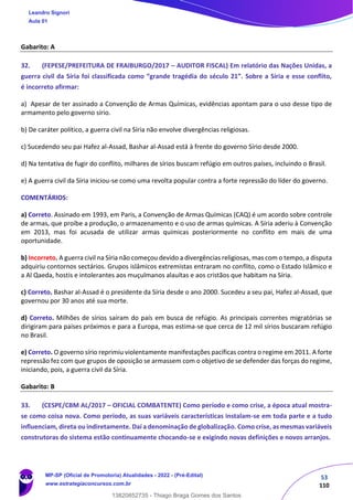 53
110
Gabarito: A
32. (FEPESE/PREFEITURA DE FRAIBURGO/2017 – AUDITOR FISCAL) Em relatório das Nações Unidas, a
guerra civil da Síria foi classificada como “grande tragédia do século 21”. Sobre a Síria e esse conflito,
é incorreto afirmar:
a) Apesar de ter assinado a Convenção de Armas Químicas, evidências apontam para o uso desse tipo de
armamento pelo governo sírio.
b) De caráter político, a guerra civil na Síria não envolve divergências religiosas.
c) Sucedendo seu pai Hafez al-Assad, Bashar al-Assad está à frente do governo Sírio desde 2000.
d) Na tentativa de fugir do conflito, milhares de sírios buscam refúgio em outros países, incluindo o Brasil.
e) A guerra civil da Síria iniciou-se como uma revolta popular contra a forte repressão do líder do governo.
COMENTÁRIOS:
a) Correto. Assinado em 1993, em Paris, a Convenção de Armas Químicas (CAQ) é um acordo sobre controle
de armas, que proíbe a produção, o armazenamento e o uso de armas químicas. A Síria aderiu à Convenção
em 2013, mas foi acusada de utilizar armas químicas posteriormente no conflito em mais de uma
oportunidade.
b) Incorreto. A guerra civil na Síria não começou devido a divergências religiosas, mas com o tempo, a disputa
adquiriu contornos sectários. Grupos islâmicos extremistas entraram no conflito, como o Estado Islâmico e
a Al Qaeda, hostis e intolerantes aos muçulmanos alauítas e aos cristãos que habitam na Síria.
c) Correto. Bashar al-Assad é o presidente da Síria desde o ano 2000. Sucedeu a seu pai, Hafez al-Assad, que
governou por 30 anos até sua morte.
d) Correto. Milhões de sírios saíram do país em busca de refúgio. As principais correntes migratórias se
dirigiram para países próximos e para a Europa, mas estima-se que cerca de 12 mil sírios buscaram refúgio
no Brasil.
e) Correto. O governo sírio reprimiu violentamente manifestações pacíficas contra o regime em 2011. A forte
repressão fez com que grupos de oposição se armassem com o objetivo de se defender das forças do regime,
iniciando, pois, a guerra civil da Síria.
Gabarito: B
33. (CESPE/CBM AL/2017 – OFICIAL COMBATENTE) Como período e como crise, a época atual mostra-
se como coisa nova. Como período, as suas variáveis características instalam-se em toda parte e a tudo
influenciam, direta ou indiretamente. Daí a denominação de globalização. Como crise, as mesmas variáveis
construtoras do sistema estão continuamente chocando-se e exigindo novas definições e novos arranjos.
Leandro Signori
Aula 01
MP-SP (Oficial de Promotoria) Atualidades - 2022 - (Pré-Edital)
www.estrategiaconcursos.com.br
22255
13820852735 - Thiago Braga Gomes dos Santos
 