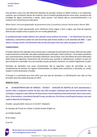 54
110
Este período e esta crise são diferentes daqueles do passado, porque os dados motores e os respectivos
suportes, que constituem fatores de mudança, não se instalam gradativamente como antes, tampouco são
privilégio de alguns continentes e países, como outrora. Tais fatores dão-se concomitantemente e se
realizam com muita força em toda parte.
Milton Santos. Uma outra globalização: do pensamento único à consciência universal. Rio de Janeiro: Record, 2001.
Considerando o texto apresentado como referência inicial, julgue o item a seguir, que trata de aspectos
diversos das relações entre os países em um mundo globalizado.
O autodenominado estado islâmico tem adotado novas práticas terroristas — em detrimento do uso de
explosivos, comumente usados em atos terroristas pelo menos desde o 11 de setembro de 2001 — para
atacar a Europa, tendo a Grã-Bretanha sido um dos principais alvos das ações do grupo em 2017.
COMENTÁRIOS:
O Estado Islâmico tem adotado novas práticas para a realização de atentados terroristas, diferente das ações
tradicionalmente conhecidas. São ações realizadas pelos chamados “lobos solitários”, nome dado a jihadistas
que, autonomamente, perpetram atentados individuais, menos letais, mas mais difíceis de serem detectados
pelas forças de segurança. Geralmente são terroristas que, quando se radicalizaram, residiam no país em
que cometeram o atentado. Ou eram nascidos no país, portanto, nacionais, ou residiam legalmente no país.
Exemplos de atentados com essas características são os seguintes: roubo de caminhões ou van;
atropelamento de pessoas em lugares movimentados na cidade onde cometeram o atentado; ou, ainda,
ataque e morte de pessoas a facadas.
A Europa é o continente que mais sofre com esse tipo de atentado e a Grã-Bretanha tem sido um dos
principais alvos das ações do grupo em 2017.
Gabarito: Certo
34. (VUNESP/PREFEITURA DE MARÍLIA – SP/2017 - AUXILIAR DE ESCRITA) Os EUA abandonarão o
acordo sobre o programa nuclear do país caso não consigam mudanças que tornem permanentes suas
restrições e impeçam o país islâmico de desenvolver mísseis balísticos intercontinentais, disse nesta sexta-
feira, 13 de outubro, o presidente Donald Trump, em discurso. Ele retirou a certificação do pacto, mas uma
ruptura depende do Congresso.
(Estadão - goo.gl/vu9xd6. Acesso em 15.10.2017. Adaptado)
As ameaças de Trump em romper o acordo nuclear dirigem-se
a) à Arábia Saudita.
b) ao Iraque.
c) ao Irã.
Leandro Signori
Aula 01
MP-SP (Oficial de Promotoria) Atualidades - 2022 - (Pré-Edital)
www.estrategiaconcursos.com.br
22255
13820852735 - Thiago Braga Gomes dos Santos
 