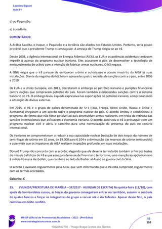 55
110
d) ao Paquistão.
e) à Jordânia.
COMENTÁRIOS:
A Arábia Saudita, o Iraque, o Paquistão e a Jordânia são aliados dos Estados Unidos. Portanto, seria pouco
provável que o presidente Trump os ameaçasse. A ameaça de Trump dirigiu-se ao Irã.
Desde 2003, a Agência Internacional de Energia Atômica (AIEA), os EUA e as potências ocidentais tentavam
impedir o avanço do programa nuclear iraniano. Eles acusavam o país de desenvolver a tecnologia de
enriquecimento de urânio com a intenção de fabricar armas nucleares. O Irã negava.
A ONU exigia que o Irã parasse de enriquecer urânio e autorizasse o acesso irrestrito da AIEA às suas
instalações. Diante da negativa do Irã, foram aprovadas quatro rodadas de sanções contra o país, entre 2006
e 2010.
Os EUA e a União Europeia, em 2011, decretaram o embargo ao petróleo iraniano e punições financeiras
contra nações que compravam petróleo do país. Foram também estabelecidas sanções contra o sistema
bancário do Irã. O embargo levou à queda expressiva nas exportações de petróleo iraniano, comprometendo
a obtenção de divisas externas.
Em 2015, o Irã e o grupo de países denominado de 5+1 (EUA, França, Reino Unido, Rússia e China +
Alemanha) chegaram a um acordo sobre o programa nuclear do país. O acordo limitou e condicionou o
programa, de forma que não fosse possível ao país desenvolver armas nucleares, em troca da retirada das
sanções internacionais que asfixiavam a economia iraniana. O acordo autorizou o Irã a prosseguir com um
programa nuclear civil e abriu o caminho para uma normalização da presença do país no cenário
internacional.
Os iranianos se comprometeram a reduzir a sua capacidade nuclear (redução de dois terços do número de
centrífugas de urânio em 10 anos, de 19.000 para 6.104 e a diminuição das reservas de urânio enriquecido)
e a permitir que os inspetores da AIEA realizem inspeções profundas em suas instalações.
Donald Trump não concorda com o acordo, alegando que ele deveria ter incluído também o fim dos testes
de mísseis balísticos do Irã e que esse país deixasse de financiar o terrorismo, uma menção ao apoio iraniano
à milícia libanesa Hezbollah, que combate ao lado de Bashar al-Assad na guerra civil da Síria.
O acordo é avaliado regularmente pela AIEA, que vem informando que o Irã está cumprindo regularmente
com os termos acordados.
Gabarito: C
35. (VUNESP/PREFEITURA DE MARÍLIA – SP/2017 - AUXILIAR DE ESCRITA) Na quinta-feira (12/10), com
ajuda de bombardeios russos, as forças do governo conseguiram entrar no território, assumir o controle
de quatro bairros e forçar os integrantes do grupo a recuar até o rio Eufrates. Apesar desse fato, o país
continua em forte conflito.
Leandro Signori
Aula 01
MP-SP (Oficial de Promotoria) Atualidades - 2022 - (Pré-Edital)
www.estrategiaconcursos.com.br
22255
13820852735 - Thiago Braga Gomes dos Santos
 