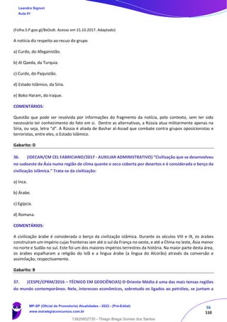 56
110
(Folha.S.P.goo.gl/BxDsdt. Acesso em 15.10.2017. Adaptado)
A notícia diz respeito ao recuo do grupo
a) Curdo, do Afeganistão.
b) Al Qaeda, da Turquia.
c) Curdo, do Paquistão.
d) Estado Islâmico, da Síria.
e) Boko Haram, do Iraque.
COMENTÁRIOS:
Questão que pode ser resolvida por informações do fragmento da notícia, pelo contexto, sem ter sido
necessário ter conhecimento do fato em si. Dentre as alternativas, a Rússia atua militarmente apenas na
Síria, ou seja, letra “d”. A Rússia é aliada de Bashar al-Assad que combate contra grupos oposicionistas e
terroristas, entre eles, o Estado Islâmico.
Gabarito: D
36. (IDECAN/CM CEL FABRICIANO/2017 - AUXILIAR ADMINISTRATIVO) “Civilização que se desenvolveu
no sudoeste da Ásia numa região de clima quente e seco coberta por desertos e é considerada o berço da
civilização islâmica.” Trata-se da civilização:
a) Inca.
b) Árabe.
c) Egípcia.
d) Romana.
COMENTÁRIOS:
A civilização árabe é considerada o berço da civilização islâmica. Durante os séculos VIII e IX, os árabes
construíram um império cujas fronteiras iam até o sul da França no oeste, e até a China no leste, Ásia menor
no norte e Sudão no sul. Este foi um dos maiores impérios terrestres da história. Na maior parte desta área,
os árabes espalharam a religião do Islã e a língua árabe (a língua do Alcorão) através da conversão e
assimilação, respectivamente.
Gabarito: B
37. (CESPE/CPRM/2016 – TÉCNICO EM GEOCIÊNCIAS) O Oriente Médio é uma das mais tensas regiões
do mundo contemporâneo. Nele, interesses econômicos, sobretudo os ligados ao petróleo, se juntam a
Leandro Signori
Aula 01
MP-SP (Oficial de Promotoria) Atualidades - 2022 - (Pré-Edital)
www.estrategiaconcursos.com.br
22255
13820852735 - Thiago Braga Gomes dos Santos
 