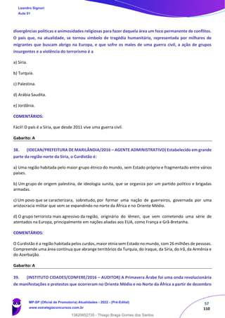 57
110
divergências políticas e animosidades religiosas para fazer daquela área um foco permanente de conflitos.
O país que, na atualidade, se tornou símbolo de tragédia humanitária, representada por milhares de
migrantes que buscam abrigo na Europa, e que sofre os males de uma guerra civil, a ação de grupos
insurgentes e a violência do terrorismo é a
a) Síria.
b) Turquia.
c) Palestina.
d) Arábia Saudita.
e) Jordânia.
COMENTÁRIOS:
Fácil! O país é a Síria, que desde 2011 vive uma guerra civil.
Gabarito: A
38. (IDECAN/PREFEITURA DE MARILÂNDIA/2016 – AGENTE ADMINISTRATIVO) Estabelecido em grande
parte da região norte da Síria, o Curdistão é:
a) Uma região habitada pelo maior grupo étnico do mundo, sem Estado próprio e fragmentado entre vários
países.
b) Um grupo de origem palestina, de ideologia sunita, que se organiza por um partido político e brigadas
armadas.
c) Um povo que se caracterizara, sobretudo, por formar uma nação de guerreiros, governada por uma
aristocracia militar que vem se expandindo no norte da África e no Oriente Médio.
d) O grupo terrorista mais agressivo da região, originário do Iêmen, que vem cometendo uma série de
atentados na Europa, principalmente em nações aliadas aos EUA, como França e Grã‐Bretanha.
COMENTÁRIOS:
O Curdistão é a região habitada pelos curdos, maior etnia sem Estado no mundo, com 26 milhões de pessoas.
Compreende uma área contínua que abrange territórios da Turquia, do Iraque, da Síria, do Irã, da Armênia e
do Azerbaijão.
Gabarito: A
39. (INSTITUTO CIDADES/CONFERE/2016 – AUDITOR) A Primavera Árabe foi uma onda revolucionária
de manifestações e protestos que ocorreram no Oriente Médio e no Norte da África a partir de dezembro
Leandro Signori
Aula 01
MP-SP (Oficial de Promotoria) Atualidades - 2022 - (Pré-Edital)
www.estrategiaconcursos.com.br
22255
13820852735 - Thiago Braga Gomes dos Santos
 
