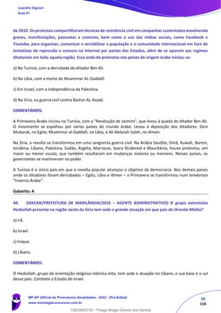 58
110
de 2010. Os protestos compartilharam técnicas de resistência civil em campanhas sustentadas envolvendo
greves, manifestações, passeatas e comícios, bem como o uso das mídias sociais, como Facebook e
Youtube, para organizar, comunicar e sensibilizar a população e a comunidade internacional em face de
tentativas de repressão e censura na Internet por partes dos Estados, além de se oporem aos regimes
ditatoriais em toda aquela região. Essa onda de protestos nos países de origem árabe iniciou-se:
a) Na Tunísia, com a derrubada do ditador Ben Ali.
b) Na Líbia, com a morte de Muammar AL-Gaddafi.
c) Em Israel, com a independência da Palestina.
d) Na Síria, na guerra civil contra Bashar AL-Assad.
COMENTÁRIOS:
A Primavera Árabe iniciou na Tunísia, com a “Revolução de Jasmim”, que levou à queda do ditador Ben Ali.
O movimento se espalhou por vários países do mundo árabe. Levou à deposição dos ditadores: Osni
Mubarak, no Egito; Muammar al-Gaddafi, na Líbia, e Ali Abdulah Saleh, no Iêmen.
Na Síria, a revolta se transformou em uma sangrenta guerra civil. Na Arábia Saudita, Omã, Kuwait, Barein,
Jordânia, Líbano, Palestina, Sudão, Argélia, Marrocos, Saara Ocidental e Mauritânia, houve protestos, em
maior ou menor escala, que também resultaram em mudanças maiores ou menores. Nesses países, os
governantes se mantiveram no poder.
A Tunísia é o único país em que a revolta popular alcançou o objetivo da democracia. Nos demais países
onde os ditadores foram derrubados – Egito, Líbia e Iêmen – a Primavera se transformou num tenebroso
“Inverno Árabe”.
Gabarito: A
40. (IDECAN/PREFEITURA DE MARILÂNDIA/2016 – AGENTE ADMINISTRATIVO) O grupo extremista
Hezbollah presente na região oeste da Síria tem sede e grande atuação em que país do Oriente Médio?
a) Irã.
b) Israel.
c) Iraque.
d) Líbano.
COMENTÁRIOS:
O Hezbollah, grupo de orientação religiosa islâmica xiita, tem sede e atuação no Líbano, e sua base é o sul
desse país. Combate o Estado de Israel.
Leandro Signori
Aula 01
MP-SP (Oficial de Promotoria) Atualidades - 2022 - (Pré-Edital)
www.estrategiaconcursos.com.br
22255
13820852735 - Thiago Braga Gomes dos Santos
 