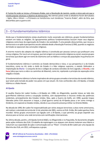 5
110
A Tunísia foi onde se iniciou a Primavera Árabe, com a Revolução de Jasmim, sendo o único país em que a
revolta popular alcançou o objetivo da democracia. Nos demais países onde os ditadores foram derrubados
– Egito, Líbia e Iêmen – a Primavera se transformou num tenebroso “Inverno Árabe”, além da Síria, que
descambou para a guerra civil.
3 – O fundamentalismo Islâmico
Ainda que o fundamentalismo esteja atualmente muito associado aos islâmicos, grupos fundamentalistas
existem em todas as religiões. Os agrupamentos políticos fundamentalistas buscam impor seus dogmas
religiosos como base da organização do Estado e da sociedade. É uma posição obscurantista, que recusa a
democracia e se opõe à perspectiva secular adotada desde a Revolução Francesa (1789), quando os negócios
de Estado se separaram das convicções religiosas.
A enorme maioria dos adeptos da religião islâmica é constituída por pessoas comuns que professam uma
crença religiosa. Por isso é um erro grave, que tem origem em preconceito religioso ou social, associar grupos
terroristas que dizem agir em nome do Islamismo com os hábitos e crenças das populações muçulmanas em
geral.
O fundamentalismo islâmico é contrário ao Estado democrático e laico, e sua perspectiva é a do Estado
teocrático, como no Irã, onde o chefe do Estado é o líder religioso supremo, o aiatolá. Defendem a
implantação da Sharia – o conjunto de leis e códigos de conduta extraídos do livro sagrado, o Alcorão, e da
Suna (obra que narra a vida e os caminhos de Maomé), como lei, rejeitando o princípio da separação entre
religião e Estado.
O fundamentalismo islâmico é a fonte inspiradora de vários grupos armados e terroristas do mundo islâmico,
que lutam pela tomada do poder nos países em que atuam. Os mais conhecidos são a Al-Qaeda, o Estado
Islâmico e o Boko Haram.
Al Qaeda
O saudita Osama bin Laden fundou a Al-Qaeda em 1988, no Afeganistão, quando lutava ao lado dos
guerrilheiros islâmicos contra a ocupação soviética, com equipamentos e recursos vindos das potências
ocidentais, principalmente dos Estados Unidos. Mas, após a Guerra do Golfo, em 1990, quando tropas
lideradas pelos EUA atacaram o Iraque, a jihad (guerra santa) da Al-Qaeda passa a ter como inimigo o
Ocidente, em especial os Estados Unidos, devido à sua crescente presença militar no Oriente Médio.
Na década de 1990, Bin Laden foi responsabilizado por vários ataques terroristas a alvos norte-americanos,
até realizar o atentado terrorista de 11 de setembro de 2001, contra os EUA. Então, Bin Laden ganhou fama
mundial. Vários grupos anunciaram sua ligação com a Al-Qaeda, o que permitiu ao grupo expandir seu
alcance para se tornar uma rede terrorista com ramificações internacionais.
Na última década, porém, a Al-Qaeda Central (AQC), no Afeganistão e no Paquistão, foi duramente atingida
pelas ações militares dos EUA. O trabalho de espionagem e os ataques com drones mataram seus líderes e
reduziram sua capacidade de ação e comunicação com as “filiais”. A morte de Bin Laden por uma equipe da
Marinha dos EUA, em 2011, enfraqueceu o grupo.
Leandro Signori
Aula 01
MP-SP (Oficial de Promotoria) Atualidades - 2022 - (Pré-Edital)
www.estrategiaconcursos.com.br
22255
13820852735 - Thiago Braga Gomes dos Santos
 