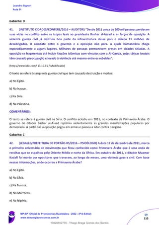 59
110
Gabarito: D
41. (INSTITUTO CIDADES/CONFERE/2016 – AUDITOR) “Desde 2011 cerca de 200 mil pessoas perderam
suas vidas no conflito entre as tropas leais ao presidente Bashar al-Assad e as forças de oposição. A
violenta guerra civil já destruiu boa parte da infraestrutura desse país e deixou 11 milhões de
desabrigados. O combate entre o governo e a oposição não para. A ajuda humanitária chega
esporadicamente a alguns lugares. Milhares de pessoas permanecem presos em cidades sitiadas. A
oposição se fragmentou até incluir facções islâmicas com vínculos com a Al-Qaeda, cujas táticas brutais
têm causado preocupação e levado à violência até mesmo entre os rebeldes”.
(http://www.bbc.com/ 13.10.15 / Modificado)
O texto se refere à sangrenta guerra civil que tem causado destruição e mortes:
a) No Egito.
b) No Iraque.
c) Na Síria.
d) Na Palestina.
COMENTÁRIOS:
O texto se refere à guerra civil na Síria. O conflito eclodiu em 2011, no contexto da Primavera Árabe. O
governo do ditador Bashar al-Assad reprimiu violentamente as grandes manifestações populares por
democracia. A partir daí, a oposição pegou em armas e passou a lutar contra o regime.
Gabarito: C
42. (LEGALLE/PREFEITURA DE PORTÃO-RS/2016 – PSICÓLOGO) A data 17 de dezembro de 2011, marca
o primeiro aniversário do movimento que ficou conhecido como Primavera Árabe que é uma onda de
revoltas que se espalhou pelo Oriente Médio e norte da África. Em outubro de 2011, o ditador Muamar
Kadafi foi morto por opositores que travaram, ao longo de meses, uma violenta guerra civil. Com base
nessas informações, onde ocorreu a Primavera Árabe?
a) No Egito.
b) Na Líbia.
c) Na Tunísia.
d) No Marrocos.
e) Na Nigéria.
Leandro Signori
Aula 01
MP-SP (Oficial de Promotoria) Atualidades - 2022 - (Pré-Edital)
www.estrategiaconcursos.com.br
22255
13820852735 - Thiago Braga Gomes dos Santos
 