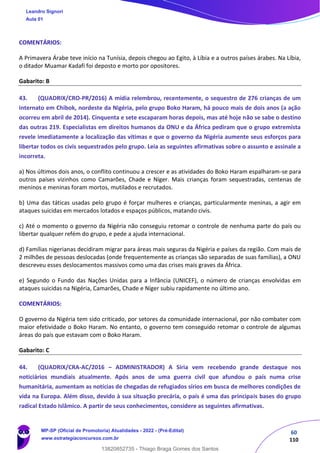 60
110
COMENTÁRIOS:
A Primavera Árabe teve início na Tunísia, depois chegou ao Egito, à Líbia e a outros países árabes. Na Líbia,
o ditador Muamar Kadafi foi deposto e morto por opositores.
Gabarito: B
43. (QUADRIX/CRO-PR/2016) A mídia relembrou, recentemente, o sequestro de 276 crianças de um
internato em Chibok, nordeste da Nigéria, pelo grupo Boko Haram, há pouco mais de dois anos (a ação
ocorreu em abril de 2014). Cinquenta e sete escaparam horas depois, mas até hoje não se sabe o destino
das outras 219. Especialistas em direitos humanos da ONU e da África pediram que o grupo extremista
revele imediatamente a localização das vítimas e que o governo da Nigéria aumente seus esforços para
libertar todos os civis sequestrados pelo grupo. Leia as seguintes afirmativas sobre o assunto e assinale a
incorreta.
a) Nos últimos dois anos, o conflito continuou a crescer e as atividades do Boko Haram espalharam-se para
outros países vizinhos como Camarões, Chade e Níger. Mais crianças foram sequestradas, centenas de
meninos e meninas foram mortos, mutilados e recrutados.
b) Uma das táticas usadas pelo grupo é forçar mulheres e crianças, particularmente meninas, a agir em
ataques suicidas em mercados lotados e espaços públicos, matando civis.
c) Até o momento o governo da Nigéria não conseguiu retomar o controle de nenhuma parte do país ou
libertar qualquer refém do grupo, e pede a ajuda internacional.
d) Famílias nigerianas decidiram migrar para áreas mais seguras da Nigéria e países da região. Com mais de
2 milhões de pessoas deslocadas (onde frequentemente as crianças são separadas de suas famílias), a ONU
descreveu esses deslocamentos massivos como uma das crises mais graves da África.
e) Segundo o Fundo das Nações Unidas para a Infância (UNICEF), o número de crianças envolvidas em
ataques suicidas na Nigéria, Camarões, Chade e Níger subiu rapidamente no último ano.
COMENTÁRIOS:
O governo da Nigéria tem sido criticado, por setores da comunidade internacional, por não combater com
maior efetividade o Boko Haram. No entanto, o governo tem conseguido retomar o controle de algumas
áreas do país que estavam com o Boko Haram.
Gabarito: C
44. (QUADRIX/CRA-AC/2016 – ADMINISTRADOR) A Síria vem recebendo grande destaque nos
noticiários mundiais atualmente. Após anos de uma guerra civil que afundou o país numa crise
humanitária, aumentam as notícias de chegadas de refugiados sírios em busca de melhores condições de
vida na Europa. Além disso, devido à sua situação precária, o país é uma das principais bases do grupo
radical Estado Islâmico. A partir de seus conhecimentos, considere as seguintes afirmativas.
Leandro Signori
Aula 01
MP-SP (Oficial de Promotoria) Atualidades - 2022 - (Pré-Edital)
www.estrategiaconcursos.com.br
22255
13820852735 - Thiago Braga Gomes dos Santos
 