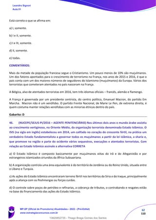 62
110
Está correto o que se afirma em:
a) I, somente.
b) I e II, somente.
c) I e III, somente.
d) II, somente.
e) todas.
COMENTÁRIOS:
Mais da metade da população francesa segue o Cristianismo. Um pouco menos de 10% são muçulmanos.
Um dos fatores apontados para o crescimento de terrorismo na França, nos anos de 2015 e 2016, é que o
país conta com um dos maiores números de seguidores do Islamismo (muçulmanos) da Europa. Vários dos
terroristas que cometeram atentados no país nasceram na França.
A Bélgica, alvo de atentados terroristas em 2016, tem três idiomas oficiais – francês, alemão e flamengo.
A França é governada por um presidente centrista, do centro político, Emanuel Macron, do partido Em
Marcha. Macron não é um xenófobo. O partido Frente Nacional, de Marie Le Pen, de extrema direita, é
quem costuma manter relações xenófobas com as minorias étnicas dentro do país.
Gabarito: D
46. (NUCEPE/SEJUS-PI/2016 – AGENTE PENITENCIÁRIO) Nos últimos dois anos o mundo árabe assistiu
ao crescimento vertiginoso, no Oriente Médio, da organização terrorista denominada Estado Islâmico. O
ISIS (na sigla em inglês) estabeleceu em 2014, um califado no coração do crescente fértil, na prática um
verdadeiro Estado fundamentalista a governar todos os muçulmanos a partir da lei islâmica, a sharia e,
que promove na região e parte do ocidente vários sequestros, execuções e atentados terroristas. Com
relação ao Estado Islâmico assinale a alternativa CORRETA
a) O Estado Islâmico é composto basicamente por muçulmanos xiitas do Irã e do Afeganistão e por
estrangeiros islamizados oriundos da África Subsaariana.
b) A organização controla uma área equivalente à do território da Jordânia ou do Reino Unido, situada entre
o Líbano e Turquia.
c) As ações do Estado Islâmico encontraram terreno fértil nos territórios da Síria e do Iraque, principalmente
após a aliança com os Peshmergas ou forças curdas.
d) O controle sobre poços de petróleo e refinarias, a cobrança de tributos, o contrabando e resgates estão
na base do financiamento das ações do Estado Islâmico.
Leandro Signori
Aula 01
MP-SP (Oficial de Promotoria) Atualidades - 2022 - (Pré-Edital)
www.estrategiaconcursos.com.br
22255
13820852735 - Thiago Braga Gomes dos Santos
 