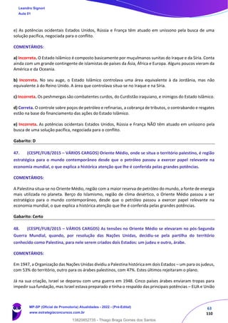 63
110
e) As potências ocidentais Estados Unidos, Rússia e França têm atuado em uníssono pela busca de uma
solução pacífica, negociada para o conflito.
COMENTÁRIOS:
a) Incorreta. O Estado Islâmico é composto basicamente por muçulmanos sunitas do Iraque e da Síria. Conta
ainda com um grande contingente de islamistas de países da Ásia, África e Europa. Alguns poucos vieram da
América e da Oceania.
b) Incorreta. No seu auge, o Estado Islâmico controlava uma área equivalente à da Jordânia, mas não
equivalente à do Reino Unido. A área que controlava situa-se no Iraque e na Síria.
c) Incorreta. Os peshmergas são combatentes curdos, do Curdistão iraquiano, e inimigos do Estado Islâmico.
d) Correta. O controle sobre poços de petróleo e refinarias, a cobrança de tributos, o contrabando e resgates
estão na base do financiamento das ações do Estado Islâmico.
e) Incorreta. As potências ocidentais Estados Unidos, Rússia e França NÃO têm atuado em uníssono pela
busca de uma solução pacífica, negociada para o conflito.
Gabarito: D
47. (CESPE/FUB/2015 – VÁRIOS CARGOS) Oriente Médio, onde se situa o território palestino, é região
estratégica para o mundo contemporâneo desde que o petróleo passou a exercer papel relevante na
economia mundial, o que explica a histórica atenção que lhe é conferida pelas grandes potências.
COMENTÁRIOS:
A Palestina situa-se no Oriente Médio, região com a maior reserva de petróleo do mundo, a fonte de energia
mais utilizada no planeta. Berço do Islamismo, região de clima desértico, o Oriente Médio passou a ser
estratégico para o mundo contemporâneo, desde que o petróleo passou a exercer papel relevante na
economia mundial, o que explica a histórica atenção que lhe é conferida pelas grandes potências.
Gabarito: Certo
48. (CESPE/FUB/2015 – VÁRIOS CARGOS) As tensões no Oriente Médio se elevaram no pós-Segunda
Guerra Mundial, quando, por resolução das Nações Unidas, decidiu-se pela partilha do território
conhecido como Palestina, para nele serem criados dois Estados: um judeu e outro, árabe.
COMENTÁRIOS:
Em 1947, a Organização das Nações Unidas dividiu a Palestina histórica em dois Estados – um para os judeus,
com 53% do território, outro para os árabes palestinos, com 47%. Estes últimos rejeitaram o plano.
Já na sua criação, Israel se deparou com uma guerra em 1948. Cinco países árabes enviaram tropas para
impedir sua fundação, mas Israel estava preparado e tinha o respaldo das principais potências – EUA e União
Leandro Signori
Aula 01
MP-SP (Oficial de Promotoria) Atualidades - 2022 - (Pré-Edital)
www.estrategiaconcursos.com.br
22255
13820852735 - Thiago Braga Gomes dos Santos
 