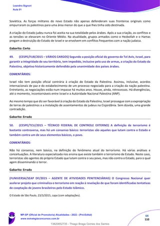 64
110
Soviética. As forças militares do novo Estado não apenas defenderam suas fronteiras originais como
empurraram os palestinos para uma área menor do que a que lhes tinha sido destinada.
A criação do Estado judeu nunca foi aceita na sua totalidade pelos árabes. Após a sua criação, os conflitos e
as tensões se elevaram no Oriente Médio. Na atualidade, grupos armados como o Hezbollah e o Hamas
pregam a destruição do Estado de Israel e se envolvem em conflitos frequentes com a nação judaica.
Gabarito: Certo
49. (CESPE/FUB/2015 – VÁRIOS CARGOS) Segundo a posição oficial do governo de Tel Aviv, Israel, para
garantir a integridade de seu território, tem impedido, inclusive pelo uso de armas, a criação do Estado da
Palestina, objetivo historicamente defendido pela unanimidade dos países árabes.
COMENTÁRIOS:
Israel não tem posição oficial contrária à criação do Estado da Palestina. Assinou, inclusive, acordos
internacionais de paz e do estabelecimento de um processo negociado para a criação da nação palestina.
Entretanto, as negociações estão num impasse há muitos anos. Houve, ainda, retrocessos. Há divergências,
até o momento, incontornáveis entre Israel e a Autoridade Nacional Palestina (ANP).
Ao mesmo tempo que diz ser favorável à criação do Estado da Palestina, Israel prossegue com a expropriação
de terras de palestinos e a instalação de assentamentos de judeus na Cisjordânia. Sem dúvida, uma grande
contradição.
Gabarito: Errado
50. (CESPE/TCU/2015 – TÉCNICO FEDERAL DE CONTROLE EXTERNO) A definição de terrorismo é
bastante controversa, mas há um consenso básico: terroristas são aqueles que lutam contra o Estado e
também contra um de seus elementos básicos, o povo.
COMENTÁRIOS:
Não há consenso, nem básico, na definição do fenômeno atual do terrorismo. Há várias análises e
conceituações. A literatura especializada nos ensina que existe também o terrorismo de Estado. Neste caso,
terroristas são agentes do próprio Estado que lutam contra o seu povo, mas não contra o Estado, para o qual
agem disseminando o terror.
Gabarito: Errado
(FUNIVERSA/SEAP DF/2015 – AGENTE DE ATIVIDADES PENITENCIÁRIAS) O Congresso Nacional quer
acelerar projeto que criminaliza o terrorismo em reação à revelação de que foram identificadas tentativas
de cooptação de jovens brasileiros pelo Estado Islâmico.
O Estado de São Paulo, 23/3/2015, capa (com adaptações).
Leandro Signori
Aula 01
MP-SP (Oficial de Promotoria) Atualidades - 2022 - (Pré-Edital)
www.estrategiaconcursos.com.br
22255
13820852735 - Thiago Braga Gomes dos Santos
 