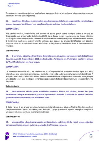 65
110
Considerando a amplitude do tema focalizado no fragmento de texto acima, julgue o item seguinte, relativos
ao cenário mundial contemporâneo.
51. Nas últimas décadas, o terrorismo tem atuado em escala global e, em larga medida, é praticado por
pessoas ou grupos identificados com posições religiosas radicais e fundamentalistas.
COMENTÁRIOS:
Nas últimas décadas, o terrorismo tem atuado em escala global. Como exemplo, temos a atuação da
Organização para a Libertação da Palestina (OLP), da Al-Qaeda e mais recentemente do Estado Islâmico.
Essas organizações cometeram ou cometem atentados terroristas em vários países e continentes no mundo.
O terrorismo atual não é exclusivamente praticado por pessoas ou grupos identificados com posições
religiosas radicais e fundamentalistas, entretanto, é largamente identificado com o fundamentalismo
religioso.
Gabarito: Certo
52. O terrorismo adquiriu extraordinária dimensão com o ataque que surpreendeu os Estados Unidos
da América, em 11 de setembro de 2001, tendo atingido o Pentágono, em Washington, e as torres gêmeas
do World Trade Center, em Nova Iorque.
COMENTÁRIOS:
Os atentados terroristas de 11 de setembro de 2001 surpreenderam os Estados Unidos. Após essa data,
intensificou-se a ação norte-americana de combate e repressão ao terrorismo fundamentalista islâmico. A
Al-Qaeda e seu líder – Osama Bin Laden – foram duramente combatidos pelos EUA. Bin Laden foi caçado por
uma década, tendo sido morto por comandos especiais dos Estados Unidos em 2011, no seu esconderijo no
Paquistão.
Gabarito: Certo
53. Particularmente célebre pelas atrocidades cometidas contra suas vítimas, muitas das quais
decapitadas a sangue frio em cenas gravadas e postadas na Internet, o Boko Haram identifica-se como
grupo armado comprometido com a defesa de Israel.
COMENTÁRIOS:
O Boko Haram é um grupo terrorista, fundamentalista islâmico, que atua na Nigéria. Não tem nenhum
compromisso com a defesa do Estado judeu de Israel. O grupo quer tomar o poder na Nigéria e implantar
um estado islâmico, com base na sharia (lei islâmica).
Gabarito: Errado
54. Uma estratégia adotada por grupos terroristas sediados no Oriente Médio é atrair jovens ocidentais
para as suas fileiras, embora evitem a cooptação de africanos e europeus.
Leandro Signori
Aula 01
MP-SP (Oficial de Promotoria) Atualidades - 2022 - (Pré-Edital)
www.estrategiaconcursos.com.br
22255
13820852735 - Thiago Braga Gomes dos Santos
 