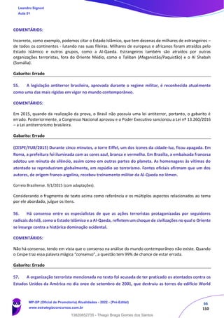 66
110
COMENTÁRIOS:
Incorreto, como exemplo, podemos citar o Estado Islâmico, que tem dezenas de milhares de estrangeiros –
de todos os continentes - lutando nas suas fileiras. Milhares de europeus e africanos foram atraídos pelo
Estado Islâmico e outros grupos, como a Al-Qaeda. Estrangeiros também são atraídos por outras
organizações terroristas, fora do Oriente Médio, como o Taliban (Afeganistão/Paquistão) e o Al Shabah
(Somália).
Gabarito: Errado
55. A legislação antiterror brasileira, aprovada durante o regime militar, é reconhecida atualmente
como uma das mais rígidas em vigor no mundo contemporâneo.
COMENTÁRIOS:
Em 2015, quando da realização da prova, o Brasil não possuía uma lei antiterror, portanto, o gabarito é
errado. Posteriormente, o Congresso Nacional aprovou e o Poder Executivo sancionou a Lei nº 13.260/2016
– a Lei antiterrorismo brasileira.
Gabarito: Errado
(CESPE/FUB/2015) Durante cinco minutos, a torre Eiffel, um dos ícones da cidade-luz, ficou apagada. Em
Roma, a prefeitura foi iluminada com as cores azul, branca e vermelha. Em Brasília, a embaixada francesa
adotou um minuto de silêncio, assim como em outras partes do planeta. As homenagens às vítimas do
atentado se reproduziram globalmente, em repúdio ao terrorismo. Fontes oficiais afirmam que um dos
autores, de origem franco-argelina, recebeu treinamento militar da Al-Qaeda no Iêmen.
Correio Braziliense. 9/1/2015 (com adaptações).
Considerando o fragmento de texto acima como referência e os múltiplos aspectos relacionados ao tema
por ele abordado, julgue os itens.
56. Há consenso entre os especialistas de que as ações terroristas protagonizadas por seguidores
radicais do Islã, como o Estado Islâmico e a Al-Qaeda, refletem um choque de civilizações no qual o Oriente
se insurge contra a histórica dominação ocidental.
COMENTÁRIOS:
Não há consenso, tendo em vista que o consenso na análise do mundo contemporâneo não existe. Quando
o Cespe traz essa palavra mágica “consenso”, a questão tem 99% de chance de estar errada.
Gabarito: Errado
57. A organização terrorista mencionada no texto foi acusada de ter praticado os atentados contra os
Estados Unidos da América no dia onze de setembro de 2001, que destruiu as torres do edifício World
Leandro Signori
Aula 01
MP-SP (Oficial de Promotoria) Atualidades - 2022 - (Pré-Edital)
www.estrategiaconcursos.com.br
22255
13820852735 - Thiago Braga Gomes dos Santos
 