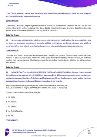 67
110
Trade Center, em Nova Iorque, e de parte do prédio do Capitólio, em Washington, o que até hoje é negado
por Osama Bin Laden, sua maior liderança.
COMENTÁRIOS:
O texto cita a Al-Qaeda, organização terrorista que realizou os atentados de setembro de 2001 nos Estados
Unidos. Osama Bin Laden, na época líder da Al-Qaeda, inicialmente negou a autoria dos atentados, mas,
depois, admitiu o seu envolvimento e o da organização terrorista.
Gabarito: Errado
58. As recentes manifestações públicas contra o terrorismo em escala global são uma novidade, uma
vez que, em atentados anteriores, a comoção pública restringiu-se aos locais atingidos pela violência
terrorista, talvez pelo fato de seus habitantes serem as vítimas diretas dos atos dessa natureza.
COMENTÁRIOS:
Claro que está errado, atentados terroristas causam comoção nas pessoas. Quanto maior o atentado, mais
impacta as pessoas pelo mundo. Atentados como os do World Trade Center, em Nova Iorque, do metrô de
Londres e do trem urbano de Madri geraram grande comoção e manifestações públicas em várias cidades
pelo mundo.
Gabarito: Errado
59. (VUNESP/SAP/2015 – AGENTE DE ESCOLTA E VIGILÂNCIA PENITENCIÁRIA) O grupo Estado Islâmico
(EI) publicou nesta segunda-feira (15.12) fotos da execução de 13 homens apontados como combatentes
sunitas inimigos dos jihadistas. Três fotos, publicadas em um fórum jihadista e nas redes sociais, mostram
a execução dos homens, todos vestidos com macacões de cor laranja.
(http://noticias.terra.com.br/mundo/estado-islamico-revela-fotos-de-execucao--em-
massa,35ebdcd49705a410VgnCLD200000b2bf46d0RCRD.html. 16.12.14. Adaptado)
O grupo Estado Islâmico tem forte atuação
a) no Egito.
b) na Argélia.
c) no Iraque.
d) na Arábia Saudita.
e) no Irã.
COMENTÁRIOS:
Leandro Signori
Aula 01
MP-SP (Oficial de Promotoria) Atualidades - 2022 - (Pré-Edital)
www.estrategiaconcursos.com.br
22255
13820852735 - Thiago Braga Gomes dos Santos
 