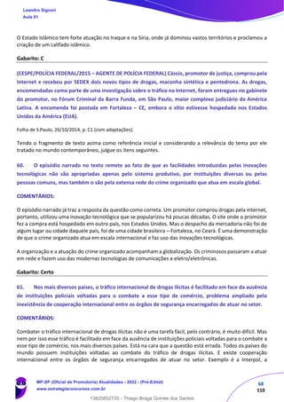 68
110
O Estado Islâmico tem forte atuação no Iraque e na Síria, onde já dominou vastos territórios e proclamou a
criação de um califado islâmico.
Gabarito: C
(CESPE/POLÍCIA FEDERAL/2015 – AGENTE DE POLÍCIA FEDERAL) Cássio, promotor de justiça, comprou pela
Internet e recebeu por SEDEX dois novos tipos de drogas, maconha sintética e pentedrona. As drogas,
encomendadas como parte de uma investigação sobre o tráfico na Internet, foram entregues no gabinete
do promotor, no Fórum Criminal da Barra Funda, em São Paulo, maior complexo judiciário da América
Latina. A encomenda foi postada em Fortaleza – CE, embora o sítio estivesse hospedado nos Estados
Unidos da América (EUA).
Folha de S.Paulo, 26/10/2014, p. C1 (com adaptações).
Tendo o fragmento de texto acima como referência inicial e considerando a relevância do tema por ele
tratado no mundo contemporâneo, julgue os itens seguintes.
60. O episódio narrado no texto remete ao fato de que as facilidades introduzidas pelas inovações
tecnológicas não são apropriadas apenas pelo sistema produtivo, por instituições diversas ou pelas
pessoas comuns, mas também o são pela extensa rede do crime organizado que atua em escala global.
COMENTÁRIOS:
O episódio narrado já traz a resposta da questão como correta. Um promotor comprou drogas pela internet,
portanto, utilizou uma inovação tecnológica que se popularizou há poucas décadas. O site onde o promotor
fez a compra está hospedado em outro país, nos Estados Unidos. Mas o despacho da mercadoria não foi de
algum lugar ou cidade daquele país, foi de uma cidade brasileira – Fortaleza, no Ceará. É uma demonstração
de que o crime organizado atua em escala internacional e faz uso das inovações tecnológicas.
A organização e a atuação do crime organizado acompanham a globalização. Os criminosos passaram a atuar
em rede e fazem uso das modernas tecnologias de comunicações e eletro/eletrônicas.
Gabarito: Certo
61. Nos mais diversos países, o tráfico internacional de drogas ilícitas é facilitado em face da ausência
de instituições policiais voltadas para o combate a esse tipo de comércio, problema ampliado pela
inexistência de cooperação internacional entre os órgãos de segurança encarregados de atuar no setor.
COMENTÁRIOS:
Combater o tráfico internacional de drogas ilícitas não é uma tarefa fácil, pelo contrário, é muito difícil. Mas
nem por isso esse tráfico é facilitado em face da ausência de instituições policiais voltadas para o combate a
esse tipo de comércio, nos mais diversos países. Está na cara que a questão está errada. Todos os países do
mundo possuem instituições voltadas ao combate do tráfico de drogas ilícitas. E existe cooperação
internacional entre os órgãos de segurança encarregados de atuar no setor. Exemplo é a Interpol, a
Leandro Signori
Aula 01
MP-SP (Oficial de Promotoria) Atualidades - 2022 - (Pré-Edital)
www.estrategiaconcursos.com.br
22255
13820852735 - Thiago Braga Gomes dos Santos
 