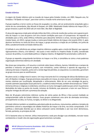 6
110
Estado Islâmico
A origem do Estado Islâmico está na invasão do Iraque pelos Estados Unidos, em 2003. Naquele ano, foi
fundada a “Al Qaeda no Iraque”, para lutar contra a invasão norte-americana no país.
O grupo espalhou o terror contra as forças de ocupação e os xiitas, até ser praticamente aniquilado após a
morte de seu comandante, Abu Musab al-Zarqawi, em 2006. Rebatizado Estado Islâmico do Iraque (EII), o
grupo renasceu a partir de 2010 sob um novo líder, Abu Bakr al-Baghdadi.
O vácuo de segurança criado pela retirada militar dos EUA, o clima de revolta dos sunitas com o governo pró-
xiita do Iraque e o caos da guerra civil síria criaram condições para que o EI prosperasse. Ao expandir as
atividades para a Síria, onde infiltrou militantes para abocanhar dinheiro e armas, recrutar guerrilheiros e
instalar bases, em 2013, o grupo mudou o nome para Estado Islâmico do Iraque e do Levante (EIIL). E, após
dominar territórios no norte da Síria e do Iraque, o grupo anunciou a criação de um Califado, em junho de
2014, autodenominando-se Estado Islâmico (EI).
O Califado é uma referência aos antigos impérios islâmicos surgidos após a morte de Maomé, que seguiam
rigorosamente a Sharia, a lei islâmica – dos quais o mais notório é o Império Árabe. O califa, considerado
sucessor do profeta, é a autoridade política e religiosa máxima. Al-Baghdadi foi proclamado o califa do EI.
O grupo se expandiu conquistando territórios no Iraque e na Síria, e consolidou-se como a mais poderosa
organização extremista islâmica em atividade.
Nas áreas que conquistou, o EI assumiu o controle sobre bases militares, bancos, hidrelétricas e campos de
petróleo e instaurou um governo próprio, com ministérios, cortes islâmicas e aparato de segurança. A
cobrança de taxas e impostos, junto com a venda ilegal de petróleo, os sequestros e as extorsões, garantiam
ao grupo recursos para se autofinanciar.
No plano social, o código moral é severo. Um traço marcante do EI é o emprego de táticas tão bárbaras que
até a Al-Qaeda o renegou. O grupo promoveu execuções em massa, às vezes contra comunidades inteiras, e
mortes coletivas por crucificação, decapitação e enforcamento. Além de ser uma estratégia de guerra,
visando submeter populações locais pelo terror, a violência indiscriminada, também direcionada aos “infiéis”
(minorias étnicas e religiosas e ocidentais), constituiu-se numa mensagem poderosa para atrair muçulmanos
desiludidos de todas as partes do mundo, inclusive do Ocidente, que passaram a lutar em suas fileiras e
aniquilar inimigos do islã com a promessa da salvação.
Mais de 30 grupos extremistas islâmicos sunitas de vários países da África e Ásia juraram lealdade ao
autoproclamado califa do Estado Islâmico. Esses grupos cometeram uma série de atentados terroristas,
principalmente na Líbia, na Tunísia, no Egito, no Iêmen e no Afeganistão.
O Estado Islâmico também se notabilizou pela destruição de esculturas, monumentos, palácios e templos do
patrimônio cultural e arqueológico de cidades históricas do Iraque e da Síria, nas áreas conquistadas. O EI
justificou a destruição dizendo que as obras cultuavam outras divindades e por isso eram demoníacas,
ferindo, portanto, os princípios do Islã.
O EI é bastante ativo na internet. Utiliza intensamente a web para divulgar suas atividades, recrutar novos
combatentes e invadir sites de organizações governamentais e privadas.
Leandro Signori
Aula 01
MP-SP (Oficial de Promotoria) Atualidades - 2022 - (Pré-Edital)
www.estrategiaconcursos.com.br
22255
13820852735 - Thiago Braga Gomes dos Santos
 