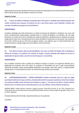 69
110
Organização Internacional da Polícia Criminal, que ajuda na cooperação entre as polícias de diferentes países.
Menos de dez países não são filiados à Interpol no mundo.
Gabarito: Errado
62. O êxito da política antidrogas conduzida pelos EUA pode ser avaliado pelo desbaratamento dos
cartéis criminosos que atuavam na América do Sul, o que livrou países como Colômbia e Bolívia, por
exemplo, de poderosos grupos de narcotraficantes.
COMENTÁRIOS:
A política antidrogas dos EUA enfraqueceu os cartéis criminosos da Colômbia e da Bolívia, mas esses não
foram completamente desbaratados, exemplo disso é o Cartel de Medelín, na Colômbia. No seu lugar
fortaleceu-se o cartel rival, Cali. O combate aos cartéis da Colômbia e da Bolívia levou à mudança na rota da
droga para os EUA, com o fortalecimento dos cartéis do México, atualmente um dos países mais violentos
do mundo. Verifica-se que os EUA não conseguem atingir o seu objetivo, que é o desmantelamento dos
cartéis que fazem a droga chegar aos consumidores norte-americanos.
Gabarito: Errado
63. Nos últimos tempos, diversas personalidades, tais como ex-chefes de Estado, têm se dedicado à
defesa de mudanças nas políticas de combate às drogas, inclusive optando pelo debate em torno da
legalização de algumas delas como forma de enfraquecer o narcotráfico.
COMENTÁRIOS:
Há um debate crescente sobre a política de combate às drogas no mundo. Um segmento defende que a
legalização da maconha seria mais eficaz no combate ao narcotráfico do que a ação essencialmente
repressiva do Estado. Várias personalidades defendem essa posição, entre elas, atores, o megainvestidor
George Soros e o ex-presidente do Brasil, Fernando Henrique Cardoso, por exemplo.
Gabarito: Certo
64. (CESGRANRIO/BASA/2015 – TÉCNICO BANCÁRIO) Também conhecido como Isis, sigla em inglês
para Estado Islâmico do Iraque e da Síria, o Estado Islâmico (EI) é um grupo muçulmano extremista fundado
em outubro de 2004 a partir do braço da Al Qaeda no Iraque. […] Em janeiro de 2014, o Estado Islâmico
declarou que o território sob seu controle passaria a ser um califado, a forma islâmica de governo.
AGÊNCIA BRASIL. Estado Islâmico: entenda a origem do grupo. Portal EBC [on-line], 21 jan. 2015. Disponível em:
<http://www.ebc.com.br/noticias/internacional/2015/01/estado-islamico-entenda-origem-do-grupo#>. Acesso em: 8
jul. 2015. Adaptado.
O Estado Islâmico (EI) é formado, majoritariamente, por muçulmanos
a) zaiditas.
Leandro Signori
Aula 01
MP-SP (Oficial de Promotoria) Atualidades - 2022 - (Pré-Edital)
www.estrategiaconcursos.com.br
22255
13820852735 - Thiago Braga Gomes dos Santos
 