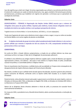 71
110
Isso não significa que a dark net é ilegal. Há várias organizações que utilizam a sua estrutura de forma lícita.
O sistema foi criado para ser usado no Exército Americano, mas, agora, também é ferramenta para ativistas
pró-democracia, jornalistas que trabalham em regimes de opressão e criminosos que se aproveitam da
condição de anonimato.
Gabarito: Certo
(CESPE/FUB/2015 – TÉCNICO) A Organização das Nações Unidas (ONU) anuncia que o número de
refugiados sírios passa de quatro milhões. Expulsos pela violência, muitos desses refugiados vivem em
condições de miséria nas nações vizinhas e sem qualquer perspectiva de retorno.
Tragédia humana no Oriente Médio. In: Correio Braziliense, 10/7/2015, p. 12 (com adaptações).
Tendo esse fragmento de texto como referência inicial, julgue os itens a seguir, no que se refere às tensões
no Oriente Médio e em outras regiões do planeta na atualidade.
66. O objetivo declarado do grupo terrorista radical autodenominado Estado Islâmico é o de recriar o
grande califado que remonta à expansão do Islã nos séculos VII e VIII, conquistando territórios hoje
pertencentes à Síria e ao Iraque.
COMENTÁRIOS:
Em junho de 2014, o Estado Islâmico autoproclamou a criação de um califado islâmico nas áreas que
controlava na Síria e no Iraque. O líder do EI, Al-Baghdadi, foi proclamado califa do EI.
O califado é uma referência aos antigos impérios islâmicos surgidos após a morte de Maomé, que seguiam
rigorosamente a Sharia, a lei islâmica – dos quais o mais notório é o Império Árabe. O califa, considerado
sucessor do profeta, é a autoridade política e religiosa máxima.
Para os muçulmanos mais fervorosos, o califado durou até sua abolição na Turquia como consequência do
desaparecimento do Império Otomano depois da Primeira Guerra Mundial.
No entanto, acredita-se que o califado tenha durado apenas três décadas, durante o governo dos primeiros
quatro sucessores de Maomé, conhecido como os Quatro Califas Bem Guiados ou os Quatro Califas
Ortodoxos.
Posteriormente, várias dinastias lutaram pelo poder e governaram os territórios do vasto império, como os
Omíadas em Damasco (661-750), os Abássidas em Bagdá (750-1258), os Omíadas em Córdoba (929-1031) e
os Otomanos na Turquia (1453-1924).
Apesar de os dirigentes destas dinastias adotarem o título de califa, os processos de sucessão foram
essencialmente hereditários.
Em março de 1924, o presidente turco, Mustafa Kemal Atatürk, aboliu constitucionalmente a instituição do
califado.
Gabarito: Certo
Leandro Signori
Aula 01
MP-SP (Oficial de Promotoria) Atualidades - 2022 - (Pré-Edital)
www.estrategiaconcursos.com.br
22255
13820852735 - Thiago Braga Gomes dos Santos
 