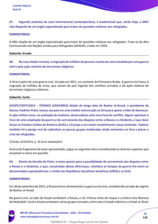 72
110
67. Segundo analistas da cena internacional contemporânea, é inadmissível que, ainda hoje, a ONU
não disponha de um órgão especializado para tratar de questões relativas aos refugiados.
COMENTÁRIOS:
A ONU dispõe de um órgão especializado para tratar de questões relativas aos refugiados. Trata-se do Alto
Comissariado das Nações Unidas para Refugiados (ACNUR), criado em 1950.
Gabarito: Errado
68. No caso citado no texto, a migração de milhões de pessoas resulta do caos instalado por uma guerra
civil e pela ação violenta de terroristas religiosos.
COMENTÁRIOS:
A Síria é palco de uma guerra civil, iniciada em 2011, no contexto da Primavera Árabe. A guerra civil levou à
migração de milhões de sírios, que saíram do país fugindo dos conflitos armados e da ação violenta de
terroristas religiosos islâmicos.
Gabarito: Certo
(CESPE/TJDFT/2015 – TÉCNICO JUDICIÁRIO) Aliado de longa data de Bashar al-Assad, o presidente da
Rússia, Vladimir Putin, lançou seu país em uma inédita intervenção na Síria para apoiar o líder de Damasco.
A ação militar russa, na avaliação de analistas, desencadeou uma nova fase do conflito. Alguns apontam o
risco de uma ampliação da guerra e do acirramento das disputas entre a Rússia e o Ocidente, o que deve
forçar os Estados Unidos da América (EUA) e a Europa a um maior envolvimento nessa contenda. Todavia
também há o perigo real de radicalizar os poucos grupos moderados ainda existentes na Síria e piorar a
crise de refugiados.
O Globo, 8/10/2015, p. 26 (com adaptações).
Acerca do fragmento de texto apresentado, julgue os seguintes itens considerando os diversos aspectos que
envolvem o tema em questão.
69. Diante da decisão de Putin, o texto aponta para a possibilidade de acirramento das disputas entre
a Rússia e o Ocidente, o que, ressalvadas óbvias diferenças, relembra os tempos da guerra fria entre as
denominadas superpotências: a União das Repúblicas Socialistas Soviéticas (URSS) e os EUA.
COMENTÁRIOS:
Em 30 de setembro de 2015, a Rússia entrou diretamente na guerra civil síria, combatendo ao lado do regime
de Bashar al-Assad.
Na guerra civil, ao lado de Assad combatem a Rússia, o Irã, milícias xiitas do Iraque e a milícia xiita libanesa
do Hezbollah. Contra Assad combatem vários grupos armados, entre eles o Estado Islâmico e a Fatah al-Sham
Leandro Signori
Aula 01
MP-SP (Oficial de Promotoria) Atualidades - 2022 - (Pré-Edital)
www.estrategiaconcursos.com.br
22255
13820852735 - Thiago Braga Gomes dos Santos
 
