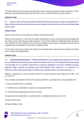 74
110
O Estado Islâmico (EI) é um grupo extremamente radical. Dezenas de grupos radicais combatem na Síria,
todos de orientação muçulmana sunita. Além do EI, cita-se a Fatah al-Sham (ex-Frente al-Nusra).
Gabarito: Errado
72. A guerra civil na Síria produz efeitos humanos dramáticos, dos quais o símbolo mais eloquente é a
fuga em massa de milhares de seus habitantes, nas condições mais improváveis, em busca de refúgio longe
da terra natal.
COMENTÁRIOS:
A guerra civil na Síria é o mais sangrento conflito armado do século XXI.
Antes do início da guerra, a Síria tinha 22 milhões de habitantes. Estima-se que metade da população teve
que deixar o local onde mora para fugir da guerra. A maior parte acabou se refugiando dentro da própria
Síria. Contudo, mais de 4 milhões de sírios buscaram refúgio em outros países. A grandiosa maioria vive em
acampamentos de refugiados, em precárias condições de vida.
Os sírios são a maioria das centenas de milhares de estrangeiros que migraram para a Europa nos últimos
anos, em busca de refúgio político.
Gabarito: Certo
73. (CESGRANRIO/BAMAN/2015 – TÉCNICO CIENTÍFICO) Se uma tragédia social e política, entre tantas
que se multiplicaram pelo planeta, tem o poder de explicitar, por si só, a crise civilizatória que hoje ameaça
a humanidade em seu conjunto, seguramente a saga dos refugiados é uma forte candidata ao posto.
Segundo a ONU, em 2014, eles somavam cerca de 50 milhões, entre “internos” [...] e “externos”. [...]
Mesmo um olhar rápido apenas sobre os conflitos mais recentes detecta um quadro aterrador [...].
ARBEX Jr, J. Refugiados são o retrato do capital. Revista Caros Amigos, São Paulo: Caros Amigos Ltda, ano XIX, n. 219,
jun. 2015, p.10.
Para a situação apresentada no texto acima, alguns países têm, na principal causa, uma associação com:
I – fatores de ordem étnica ou religiosa;
II – conflito entre o narcotráfico e o exército ou tropas paramilitares;
III – extrema pobreza agravada por desastres naturais.
Os seguintes países exemplificam, respectivamente, as condições retratadas em I, II e III:
a) Iraque, China e Síria.
b) Nigéria, México e Líbia.
Leandro Signori
Aula 01
MP-SP (Oficial de Promotoria) Atualidades - 2022 - (Pré-Edital)
www.estrategiaconcursos.com.br
22255
13820852735 - Thiago Braga Gomes dos Santos
 