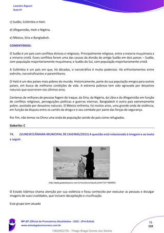 75
110
c) Sudão, Colômbia e Haiti.
d) Afeganistão, Haiti e Nigéria.
e) México, Síria e Bangladesh.
COMENTÁRIOS:
O Sudão é um país com conflitos étnicos e religiosos. Principalmente religioso, entre a maioria muçulmana e
a minoria cristã. Esses conflitos foram uma das causas da divisão do antigo Sudão em dois países – Sudão,
com população majoritariamente muçulmana; e Sudão do Sul, com população majoritariamente cristã.
A Colômbia é um país em que, há décadas, o narcotráfico é muito poderoso. Há enfrentamentos entre
exército, narcotraficantes e paramilitares.
O Haiti é um dos países mais pobres do mundo. Historicamente, parte da sua população emigra para outros
países, em busca de melhores condições de vida. A extrema pobreza tem sido agravada por desastres
naturais que ocorreram nos últimos anos.
Centenas de milhares de pessoas fogem do Iraque, da Síria, da Nigéria, da Líbia e do Afeganistão em função
de conflitos religiosos, perseguições políticas e guerras internas. Bangladesh é outro país extremamente
pobre, assolado por desastres naturais. O México enfrenta, há muitos anos, uma grande onda de violência,
em função da disputa entre os cartéis da droga e o seu combate por parte das forças de segurança.
Por fim, não temos na China uma onda de população saindo do país como refugiados.
Gabarito: C
74. (VUNESP/CÂMARA MUNICIPAL DE CAIEIRAS/2015) A questão está relacionada à imagem e ao texto
a seguir.
O Estado Islâmico chama atenção por sua violência e ficou conhecido por executar as pessoas e divulgar
imagens de suas crueldades, que incluem decapitação e crucificação.
Esse grupo tem atuado
Leandro Signori
Aula 01
MP-SP (Oficial de Promotoria) Atualidades - 2022 - (Pré-Edital)
www.estrategiaconcursos.com.br
22255
13820852735 - Thiago Braga Gomes dos Santos
 