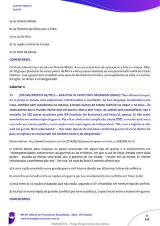 76
110
a) no Oriente Médio.
b) na fronteira da China com a Índia.
c) no sul da Ásia.
d) na região central da Europa.
e) no leste da Rússia.
COMENTÁRIOS:
O Estado Islâmico tem atuado no Oriente Médio. A sua principal área de operação é a Síria e o Iraque. Mais
de 30 grupos jihadistas de vários países da África e Ásia juraram lealdade ao autoproclamado califa do Estado
Islâmico. Esses grupos têm cometido uma série de atentados terroristas, principalmente na Líbia, na Tunísia,
no Egito, no Iêmen e no Afeganistão.
Gabarito: A
75. (IDECAN/PRODEB BA/2015 – ANALISTA DE PROCESSOS ORGANIZACIONAIS) “Nos últimos tempos,
ler o jornal se tornou uma experiência entristecedora e revoltante. Só tem desgraça: bombardeios em
Gaza, conflitos com separatistas na Ucrânia, o brutal avanço do Estado Islâmico no Iraque e na Síria... Às
vezes parece que o mundo inteiro está em guerra. Mas o pior é que, de acordo com especialistas, isso é
verdade. De 162 países estudados pelo IEP (Institute for Economics and Peace's), apenas 11 não estão
envolvidos em nenhum tipo de guerra. Para ficar ainda mais complicado: desde 2007, o mundo está ano a
ano cada vez menos pacífico, como explica esta reportagem do Independent. “Ah, mas a Inglaterra não
está em guerra. Nem a Alemanha”... Que nada. Apesar de não haver nenhuma guerra em curso dentro do
país, os ingleses se envolveram em conflitos como o do Afeganistão.”
(Disponível em: http://www.brasilpost.com.br/2014/08/15/paises‐em‐guerra‐mundo_n_5683289.html.)
O critério básico para ranquear os países envolvidos em algum tipo de guerra é o envolvimento em
“incompatibilidades concernentes ao governo ou ao território, em que o uso de força armada entre duas
partes – quando ao menos uma delas seja o governo de um Estado – resulte em ao menos 25 mortes
relacionadas a confrontos por ano". Por isso, no caso do Brasil é correto afirmar que
a) é uma nação envolvida numa grande guerra civil interna devido aos altíssimos índices de violência.
b) encontra‐se incluído entre as nações em guerra por seu envolvimento nos conflitos em Timor Leste.
c) está entre as 11 nações estudadas que não estão, segundo o IEP, envolvidas em nenhum tipo de conflito.
d) localiza‐se numa região de grandes conflitos por terra e políticos, o que o inclui entre a maioria em guerra.
COMENTÁRIOS:
Leandro Signori
Aula 01
MP-SP (Oficial de Promotoria) Atualidades - 2022 - (Pré-Edital)
www.estrategiaconcursos.com.br
22255
13820852735 - Thiago Braga Gomes dos Santos
 