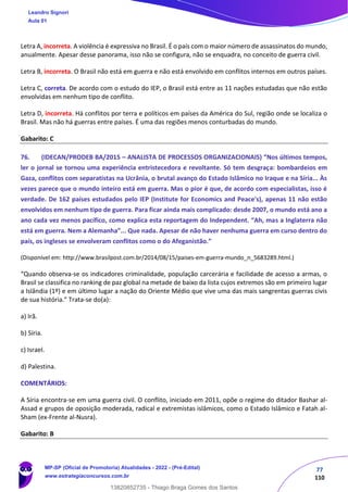 77
110
Letra A, incorreta. A violência é expressiva no Brasil. É o país com o maior número de assassinatos do mundo,
anualmente. Apesar desse panorama, isso não se configura, não se enquadra, no conceito de guerra civil.
Letra B, incorreta. O Brasil não está em guerra e não está envolvido em conflitos internos em outros países.
Letra C, correta. De acordo com o estudo do IEP, o Brasil está entre as 11 nações estudadas que não estão
envolvidas em nenhum tipo de conflito.
Letra D, incorreta. Há conflitos por terra e políticos em países da América do Sul, região onde se localiza o
Brasil. Mas não há guerras entre países. É uma das regiões menos conturbadas do mundo.
Gabarito: C
76. (IDECAN/PRODEB BA/2015 – ANALISTA DE PROCESSOS ORGANIZACIONAIS) “Nos últimos tempos,
ler o jornal se tornou uma experiência entristecedora e revoltante. Só tem desgraça: bombardeios em
Gaza, conflitos com separatistas na Ucrânia, o brutal avanço do Estado Islâmico no Iraque e na Síria... Às
vezes parece que o mundo inteiro está em guerra. Mas o pior é que, de acordo com especialistas, isso é
verdade. De 162 países estudados pelo IEP (Institute for Economics and Peace's), apenas 11 não estão
envolvidos em nenhum tipo de guerra. Para ficar ainda mais complicado: desde 2007, o mundo está ano a
ano cada vez menos pacífico, como explica esta reportagem do Independent. “Ah, mas a Inglaterra não
está em guerra. Nem a Alemanha”... Que nada. Apesar de não haver nenhuma guerra em curso dentro do
país, os ingleses se envolveram conflitos como o do Afeganistão.”
(Disponível em: http://www.brasilpost.com.br/2014/08/15/paises‐em‐guerra‐mundo_n_5683289.html.)
“Quando observa‐se os indicadores criminalidade, população carcerária e facilidade de acesso a armas, o
Brasil se classifica no ranking de paz global na metade de baixo da lista cujos extremos são em primeiro lugar
a Islândia (1º) e em último lugar a nação do Oriente Médio que vive uma das mais sangrentas guerras civis
de sua história.” Trata‐se do(a):
a) Irã.
b) Síria.
c) Israel.
d) Palestina.
COMENTÁRIOS:
A Síria encontra-se em uma guerra civil. O conflito, iniciado em 2011, opõe o regime do ditador Bashar al-
Assad e grupos de oposição moderada, radical e extremistas islâmicos, como o Estado Islâmico e Fatah al-
Sham (ex-Frente al-Nusra).
Gabarito: B
Leandro Signori
Aula 01
MP-SP (Oficial de Promotoria) Atualidades - 2022 - (Pré-Edital)
www.estrategiaconcursos.com.br
22255
13820852735 - Thiago Braga Gomes dos Santos
 