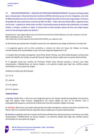 78
110
77. (IDECAN/PRODEB/2015 – ANALISTA DE PROCESSOS ORGANIZACIONAIS) “Os países da Organização
para a Cooperação e Desenvolvimento Econômico (OCDE) enfrentam grave crise de refugiados, com mais
de 800 mil pedidos de asilo em 2014, diz relatório divulgado hoje (22) em Paris pela organização. O número
de pedidos de asilo representou aumento de 46% em 2014 – índice não visto desde 1992, o segundo maior
em 35 anos – e poderá ser ainda maior em 2015. Os principais países de destino são a Alemanha, os Estados
Unidos, a Turquia, a Suécia e a Itália. A França está na sexta posição, depois de ficar, por longo tempo,
entre os três principais países de destino.”
(Disponível em: http://agenciabrasil.ebc.com.br/internacional/noticia/2015‐09/paises‐da‐ocde‐receberam‐mais‐de‐
800‐mil‐pedidos‐de‐asilo‐ em‐2014. e
http://www.bbc.com/portuguese/noticias/2015/01/150103_qa_imigracao_lab.)
As afirmativas que apresentam situações causais da crise migratória que atinge atualmente a Europa são:
I. A sangrenta guerra civil na Síria aumentou o número de sírios em busca de refúgio na Europa,
transformando esta nacionalidade na que mais está migrando ilegalmente à UE.
II. A quebra dos mercados emergentes, como China, Brasil e Rússia, com diminuição abrupta e contínua dos
postos de trabalho tem levado um grande fluxo de migrantes destas nações para os países desenvolvidos.
III. A agitação social que resultou da Primavera Árabe levou diversas pessoas a arriscar suas vidas
atravessando o Mediterrâneo em barcos lotados e em péssimo estado para fugir dos conflitos graves
enfrentados em seus países de origem.
Está(ão) correta(s) a(s) afirmativa(s)
a) I, II e III.
b) I, apenas.
c) I e III, apenas.
d) II e III, apenas.
COMENTÁRIOS:
I. Correta. Desde 2011, a Síria vive uma sangrenta guerra civil. Quase metade da população síria precisou
fugir dos lugares onde morava, refugiando-se em outras regiões do país ou no exterior. Com o
prolongamento da guerra, centenas de milhares de sírios têm buscado refúgio na Europa.
II. Incorreta. Não houve uma quebra abrupta dos mercados emergentes, tampouco da China, do Brasil e da
Rússia. Não há um grande fluxo de migrantes dessas nações para os países desenvolvidos.
III. Correta. A agitação social que resultou da Primavera Árabe levou diversas pessoas a arriscarem suas vidas
atravessando o Mediterrâneo em barcos lotados e em péssimo estado para fugir dos conflitos graves
enfrentados em seus países de origem.
Leandro Signori
Aula 01
MP-SP (Oficial de Promotoria) Atualidades - 2022 - (Pré-Edital)
www.estrategiaconcursos.com.br
22255
13820852735 - Thiago Braga Gomes dos Santos
 