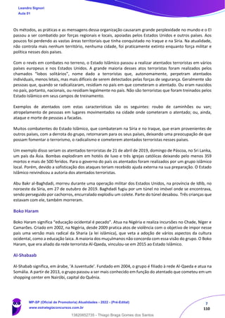 7
110
Os métodos, as práticas e as mensagens dessa organização causaram grande perplexidade no mundo e o EI
passou a ser combatido por forças regionais e locais, apoiadas pelos Estados Unidos e outros países. Aos
poucos foi perdendo as vastas áreas territoriais que tinha conquistado no Iraque e na Síria. Na atualidade,
não controla mais nenhum território, nenhuma cidade, foi praticamente extinto enquanto força militar e
política nesses dois países.
Com o revés em combates no terreno, o Estado Islâmico passou a realizar atentados terroristas em vários
países europeus e nos Estados Unidos. A grande maioria desses atos terroristas foram realizados pelos
chamados “lobos solitários”, nome dado a terroristas que, autonomamente, perpetram atentados
individuais, menos letais, mas mais difíceis de serem detectados pelas forças de segurança. Geralmente são
pessoas que, quando se radicalizaram, residiam no país em que cometeram o atentado. Ou eram nascidos
no país, portanto, nacionais, ou residiam legalmente no país. Não são terroristas que foram treinados pelos
Estado Islâmico em seus campos de treinamento.
Exemplos de atentados com estas características são os seguintes: roubo de caminhões ou van;
atropelamento de pessoas em lugares movimentados na cidade onde cometeram o atentado; ou, ainda,
ataque e morte de pessoas a facadas.
Muitos combatentes do Estado Islâmico, que combateram na Síria e no Iraque, que eram provenientes de
outros países, com a derrota do grupo, retornaram para os seus países, deixando uma preocupação de que
possam fomentar o terrorismo, o radicalismo e cometerem atentados terroristas nesses países.
Um exemplo disso seriam os atentados terroristas de 21 de abril de 2019, domingo de Páscoa, no Sri Lanka,
um país da Ásia. Bombas explodiram em hotéis de luxo e três igrejas católicas deixando pelo menos 359
mortos e mais de 500 feridos. Para o governo do país os atentados foram realizados por um grupo islâmico
local. Porém, devido a sofisticação dos ataques teriam recebido ajuda externa na sua preparação. O Estado
Islâmico reivindicou a autoria dos atentados terroristas.
Abu Bakr al-Baghdadi, morreu durante uma operação militar dos Estados Unidos, na província de Idlib, no
noroeste da Síria, em 27 de outubro de 2019. Baghdadi fugiu por um túnel no imóvel onde se encontrava,
sendo perseguido por cachorros, encurralado explodiu um colete. Parte do túnel desabou. Três crianças que
estavam com ele, também morreram.
Boko Haram
Boko Haram significa “educação ocidental é pecado”. Atua na Nigéria e realiza incursões no Chade, Níger e
Camarões. Criado em 2002, na Nigéria, desde 2009 pratica atos de violência com o objetivo de impor nesse
país uma versão mais radical da Sharia (a lei islâmica), que veta a adoção de vários aspectos da cultura
ocidental, como a educação laica. A maioria dos muçulmanos não concorda com essa visão do grupo. O Boko
Haram, que era aliado da rede terrorista Al-Qaeda, vinculou-se em 2015 ao Estado Islâmico.
Al-Shabaab
Al-Shabab significa, em árabe, 'A Juventude'. Fundado em 2004, o grupo é filiado à rede Al-Qaeda e atua na
Somália. A partir de 2013, o grupo passou a ser mais conhecido em função do atentado que cometeu em um
shopping center em Nairóbi, capital do Quênia.
Leandro Signori
Aula 01
MP-SP (Oficial de Promotoria) Atualidades - 2022 - (Pré-Edital)
www.estrategiaconcursos.com.br
22255
13820852735 - Thiago Braga Gomes dos Santos
 