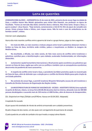 80
110
LISTA DE QUESTÕES
(CEBRASPE/CBM-AL/2021 – ASPIRANTE) Em 21 de maio de 2021, primeiro dia de cessar-fogo na cidade de
Gaza, o médico Hazem Abu Motoh aproveitou para visitar Atta Darwish, seu professor na época da
faculdade. “Fomos ao mercado Abu Dalal, comemos doces e tâmaras. Nós rimos tanto. Graças a Deus, a
guerra acabou”, disse Hazem. “Hoje (ontem), comemoramos o Eid Al-Fitr (fim do jejum do ramadã) com
atraso. Vimos crianças lindas e felizes, com roupas novas. Não há mais o som de ambulâncias ou de
bombas caindo”, relatou.
Internet: (com adaptações).
Acerca dos mais recentes conflitos entre o governo de Israel e o grupo Hamas, julgue os itens seguintes.
1. Em maio de 2021, os mais recentes e mútuos ataques entre Israel e palestinos deixaram mortos e
feridos na Faixa de Gaza, território onde cristãos, judeus e muçulmanos se dividem às margens do
Mediterrâneo.
2. Na atualidade, a difusão, nas redes sociais, de fake news acerca do conflito entre israelenses e
palestinos contribui para a desinformação e para debates acalorados fundamentados em informações
distorcidas.
3. Juntamente à ajuda humanitária internacional, o Brasil presta apoio econômico aos palestinos que
moram na Faixa de Gaza, região que sofre com os conflitos e também com as consequências econômicas
decorrentes da pandemia do novo coronavírus.
4. A respeito do conflito entre Israel e Gaza, o presidente Joe Biden prometeu ajuda na reconstrução
da Faixa de Gaza, além de defender que a solução para o conflito do Oriente Médio passa pela criação de
um Estado palestino.
5. No contexto do cessar-fogo, o premiê israelense Binyamin Netanyahu acusou de anti-israelense o
Conselho de Direitos Humanos da Organização das Nações Unidas.
6. (VUNESP/PREFEITURA DE FERRAZ DE VASCONCELOS - SP/2021 - ASSISTENTE SOCIAL) Uma explosão
no porto de Beirute, Líbano, na terça-feira (04.08.20) devastou bairros inteiros, deixando mais de 300 000
pessoas desabrigadas e causando mais de 150 mortes e 6 000 feridos, além de dezenas de desaparecidos.
(G1. Disponível em https://bitlybr.com/kTR2me. Acesso em 02.04.2021. Adaptado)
A explosão foi causada
A) por quase três toneladas de nitrato de amônio armazenado sem cuidados preventivos.
B) pelo choque de dois navios, um dos quais com carregamento de querosene de aviação.
C) pela queda de um avião de combate sírio que invadiu o espaço aéreo libanês.
Leandro Signori
Aula 01
MP-SP (Oficial de Promotoria) Atualidades - 2022 - (Pré-Edital)
www.estrategiaconcursos.com.br
22255
13820852735 - Thiago Braga Gomes dos Santos
 